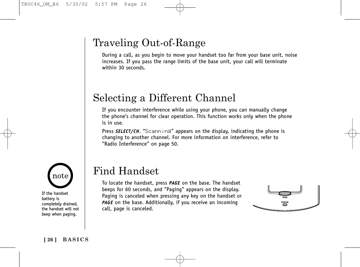 BASICS[ 26 ]Traveling Out-of-RangeDuring a call, as you begin to move your handset too far from your base unit, noiseincreases. If you pass the range limits of the base unit, your call will terminatewithin 30 seconds.Find HandsetSelecting a Different ChannelIf you encounter interference while using your phone, you can manually changethe phone’s channel for clear operation. This function works only when the phoneis in use. Press SELECT/CH. “Scanning” appears on the display, indicating the phone ischanging to another channel. For more information on interference, refer to“Radio Interference” on page 50.To locate the handset, press PAGE on the base. The handsetbeeps for 60 seconds, and “Paging” appears on the display.Paging is canceled when pressing any key on the handset orPAGE on the base. Additionally, if you receive an incomingcall, page is canceled.If the handsetbattery iscompletely drained,the handset will notbeep when paging.TRUC46_OM_B6  5/30/02  5:57 PM  Page 26