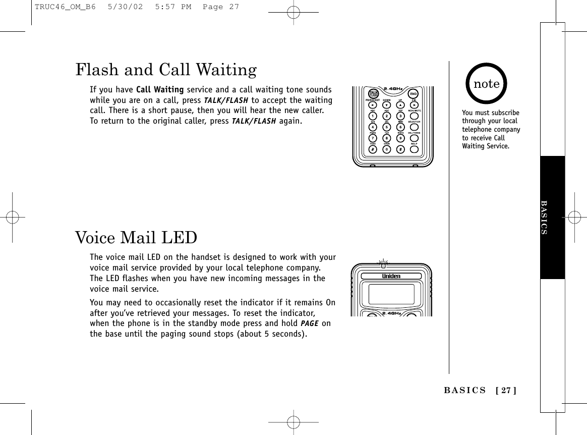 BASICS [ 27 ]BASICSFlash and Call WaitingIf you have Call Waiting service and a call waiting tone soundswhile you are on a call, press TALK/FLASH to accept the waitingcall. There is a short pause, then you will hear the new caller.To return to the original caller, press TALK/FLASH again.Voice Mail LEDThe voice mail LED on the handset is designed to work with yourvoice mail service provided by your local telephone company.The LED flashes when you have new incoming messages in thevoice mail service.You may need to occasionally reset the indicator if it remains Onafter you’ve retrieved your messages. To reset the indicator,when the phone is in the standby mode press and hold PAGE onthe base until the paging sound stops (about 5 seconds).You must subscribethrough your localtelephone companyto receive CallWaiting Service.TRUC46_OM_B6  5/30/02  5:57 PM  Page 27