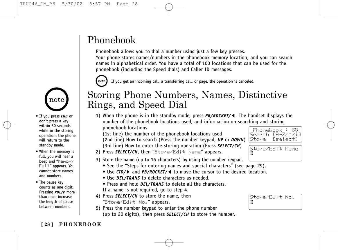PHONEBOOK[ 28 ]Phonebook allows you to dial a number using just a few key presses.Your phone stores names/numbers in the phonebook memory location, and you can searchnames in alphabetical order. You have a total of 100 locations that can be used for thephonebook (including the Speed dials) and Caller ID messages.1) When the phone is in the standby mode, press PB/ROCKET/t. The handset displays thenumber of the phonebook locations used, and information on searching and storingphonebook locations. (1st line) the number of the phonebook locations used(2nd line) How to search (Press the number keypad, UP or DOWN)(3rd line) How to enter the storing operation (Press SELECT/CH)2) Press SELECT/CH, then “Store/Edit Name” appears.3) Store the name (up to 16 characters) by using the number keypad.• See the “Steps for entering names and special characters” (see page 29).• Use CID/sand PB/ROCKET/tto move the cursor to the desired location. • Use DEL/TRANS to delete characters as needed. • Press and hold DEL/TRANS to delete all the characters.If a name is not required, go to step 4.4) Press SELECT/CH to store the name, then “Store/Edit No.” appears.5) Press the number keypad to enter the phone number (up to 20 digits), then press SELECT/CH to store the number.Storing Phone Numbers, Names, DistinctiveRings, and Speed Dial• If you press END ordon’t press a keywithin 30 secondswhile in the storingoperation, the phonewill return to thestandby mode.• When the memory isfull, you will hear abeep and “MemoryFull” appears. Youcannot store namesand numbers.• The pause keycounts as one digit.Pressing RDL/P morethan once increasethe length of pausebetween numbers.If you get an incoming call, a transferring call, or page, the operation is canceled.PhonebookTRUC46_OM_B6  5/30/02  5:57 PM  Page 28