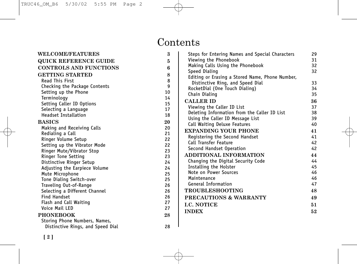 ContentsWELCOME/FEATURES 3QUICK REFERENCE GUIDE 5CONTROLS AND FUNCTIONS 6GETTING STARTED 8Read This First 8Checking the Package Contents 9Setting up the Phone 10Terminology 14Setting Caller ID Options 15Selecting a Language 17Headset Installation 18BASICS 20Making and Receiving Calls 20Redialing a Call 21Ringer Volume Setup 22Setting up the Vibrator Mode 22Ringer Mute/Vibrator Stop 23Ringer Tone Setting 23Distinctive Ringer Setup 24Adjusting the Earpiece Volume 24Mute Microphone 25Tone Dialing Switch-over 25Traveling Out-of-Range 26Selecting a Different Channel 26Find Handset 26Flash and Call Waiting 27Voice Mail LED 27PHONEBOOK 28Storing Phone Numbers, Names, Distinctive Rings, and Speed Dial 28Steps for Entering Names and Special Characters 29Viewing the Phonebook 31Making Calls Using the Phonebook 32Speed Dialing 32Editing or Erasing a Stored Name, Phone Number, Distinctive Ring, and Speed Dial 33RocketDial (One Touch Dialing) 34Chain Dialing 35CALLER ID 36Viewing the Caller ID List 37Deleting Information from the Caller ID List 38Using the Caller ID Message List 39Call Waiting Deluxe Features 40EXPANDING YOUR PHONE 41Registering the Second Handset 41Call Transfer Feature 42Second Handset Operation 42ADDITIONAL INFORMATION 44Changing the Digital Security Code 44Installing the Holster 45Note on Power Sources 46Maintenance 46General Information 47TROUBLESHOOTING 48PRECAUTIONS &amp; WARRANTY 49I.C. NOTICE 51INDEX 52[ 2 ]TRUC46_OM_B6  5/30/02  5:55 PM  Page 2