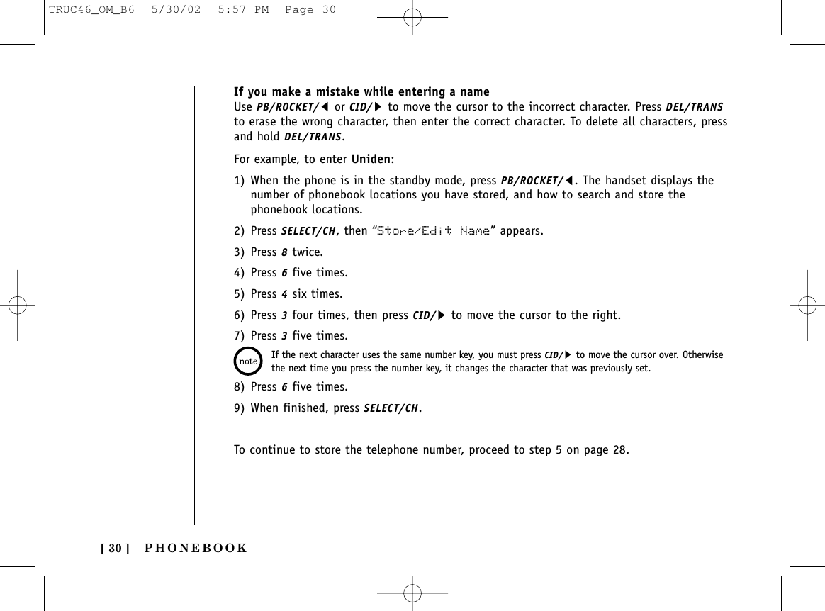 PHONEBOOK[ 30 ]For example, to enter Uniden:1) When the phone is in the standby mode, press PB/ROCKET/t. The handset displays thenumber of phonebook locations you have stored, and how to search and store thephonebook locations. 2) Press SELECT/CH, then “Store/Edit Name” appears.3) Press 8twice.4) Press 6five times.5) Press 4six times.6) Press 3four times, then press CID/sto move the cursor to the right. 7) Press 3five times.8) Press 6five times.9) When finished, press SELECT/CH.To continue to store the telephone number, proceed to step 5 on page 28.If the next character uses the same number key, you must press CID/sto move the cursor over. Otherwisethe next time you press the number key, it changes the character that was previously set.If you make a mistake while entering a nameUse PB/ROCKET/tor CID/sto move the cursor to the incorrect character. Press DEL/TRANSto erase the wrong character, then enter the correct character. To delete all characters, pressand hold DEL/TRANS.TRUC46_OM_B6  5/30/02  5:57 PM  Page 30