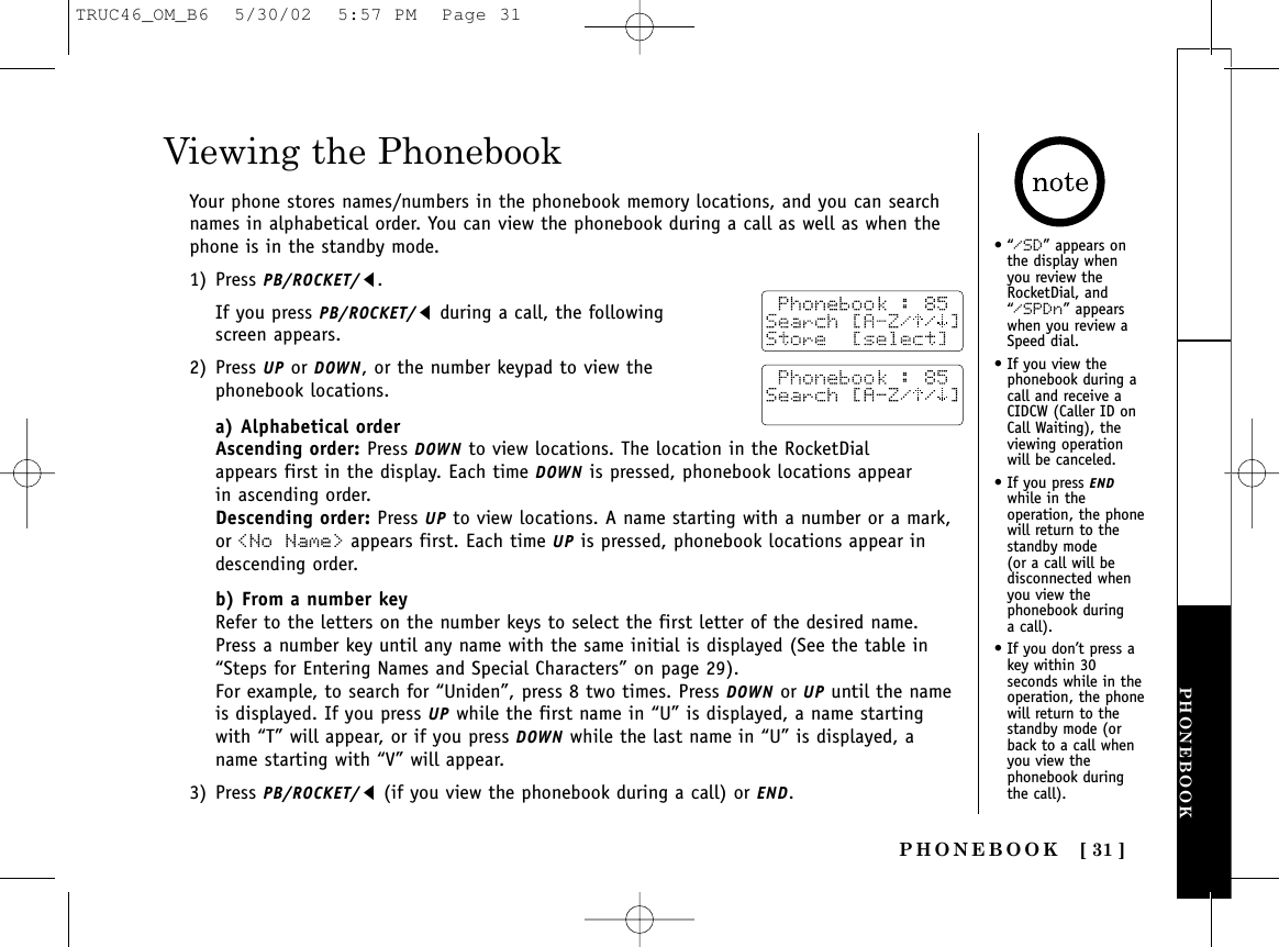 PHONEBOOK [ 31 ]PHONEBOOK•“/SD” appears onthe display whenyou review theRocketDial, and“/SPDn” appearswhen you review aSpeed dial.• If you view thephonebook during acall and receive aCIDCW (Caller ID onCall Waiting), theviewing operationwill be canceled.• If you press ENDwhile in theoperation, the phonewill return to thestandby mode (or a call will bedisconnected whenyou view thephonebook during a call).• If you don’t press akey within 30seconds while in theoperation, the phonewill return to thestandby mode (orback to a call whenyou view thephonebook duringthe call).Viewing the PhonebookYour phone stores names/numbers in the phonebook memory locations, and you can searchnames in alphabetical order. You can view the phonebook during a call as well as when thephone is in the standby mode.1) Press PB/ROCKET/t.If you press PB/ROCKET/tduring a call, the following screen appears.2) Press UP or DOWN, or the number keypad to view the phonebook locations. a) Alphabetical orderAscending order: Press DOWN to view locations. The location in the RocketDial appears first in the display. Each time DOWN is pressed, phonebook locations appear in ascending order. Descending order: Press UP to view locations. A name starting with a number or a mark,or &lt;No Name&gt; appears first. Each time UP is pressed, phonebook locations appear indescending order.b) From a number keyRefer to the letters on the number keys to select the first letter of the desired name.Press a number key until any name with the same initial is displayed (See the table in“Steps for Entering Names and Special Characters” on page 29). For example, to search for “Uniden”, press 8 two times. Press DOWN or UP until the nameis displayed. If you press UP while the first name in “U” is displayed, a name startingwith “T” will appear, or if you press DOWN while the last name in “U” is displayed, aname starting with “V” will appear.3) Press PB/ROCKET/t(if you view the phonebook during a call) or END.TRUC46_OM_B6  5/30/02  5:57 PM  Page 31