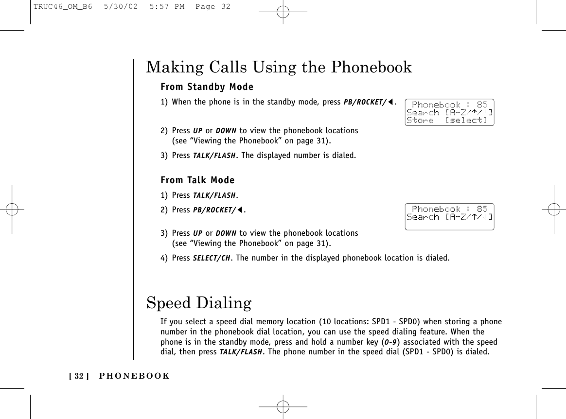 PHONEBOOK[ 32 ]Making Calls Using the PhonebookFrom Standby Mode1) When the phone is in the standby mode, press PB/ROCKET/t.2) Press UP or DOWN to view the phonebook locations (see “Viewing the Phonebook” on page 31). 3) Press TALK/FLASH. The displayed number is dialed.From Talk Mode1) Press TALK/FLASH. 2) Press PB/ROCKET/t.3) Press UP or DOWN to view the phonebook locations (see “Viewing the Phonebook” on page 31).4) Press SELECT/CH. The number in the displayed phonebook location is dialed.Speed DialingIf you select a speed dial memory location (10 locations: SPD1 - SPD0) when storing a phonenumber in the phonebook dial location, you can use the speed dialing feature. When thephone is in the standby mode, press and hold a number key (0-9) associated with the speeddial, then press TALK/FLASH. The phone number in the speed dial (SPD1 - SPD0) is dialed.TRUC46_OM_B6  5/30/02  5:57 PM  Page 32