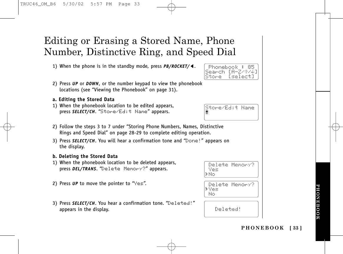 PHONEBOOK [ 33 ]PHONEBOOK1) When the phone is in the standby mode, press PB/ROCKET/t.2) Press UP or DOWN, or the number keypad to view the phonebooklocations (see “Viewing the Phonebook” on page 31).a. Editing the Stored Data1) When the phonebook location to be edited appears,press SELECT/CH. “Store/Edit Name” appears.2) Follow the steps 3 to 7 under “Storing Phone Numbers, Names, DistinctiveRings and Speed Dial” on page 28-29 to complete editing operation. 3) Press SELECT/CH. You will hear a confirmation tone and “Done!” appears onthe display.b. Deleting the Stored Data1) When the phonebook location to be deleted appears,press DEL/TRANS. “Delete Memory?” appears.2) Press UP to move the pointer to “Yes”.3) Press SELECT/CH. You hear a confirmation tone. “Deleted!”appears in the display.Editing or Erasing a Stored Name, PhoneNumber, Distinctive Ring, and Speed DialTRUC46_OM_B6  5/30/02  5:57 PM  Page 33