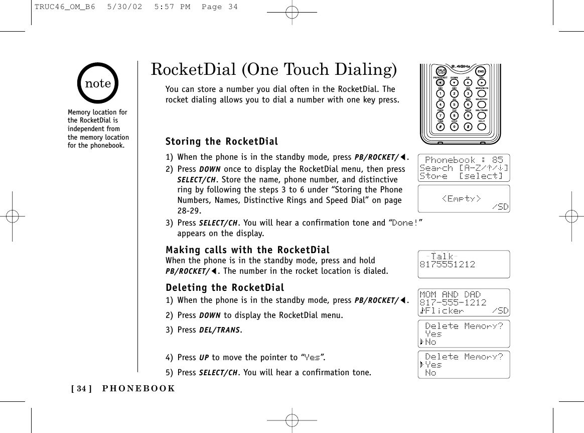 PHONEBOOK[ 34 ]Storing the RocketDial1) When the phone is in the standby mode, press PB/ROCKET/t.2) Press DOWN once to display the RocketDial menu, then pressSELECT/CH. Store the name, phone number, and distinctivering by following the steps 3 to 6 under “Storing the PhoneNumbers, Names, Distinctive Rings and Speed Dial” on page28-29.3) Press SELECT/CH. You will hear a confirmation tone and “Done!”appears on the display.Making calls with the RocketDialWhen the phone is in the standby mode, press and holdPB/ROCKET/t. The number in the rocket location is dialed.Deleting the RocketDial1) When the phone is in the standby mode, press PB/ROCKET/t.2) Press DOWN to display the RocketDial menu.3) Press DEL/TRANS.4) Press UP to move the pointer to “Yes”.5) Press SELECT/CH. You will hear a confirmation tone.RocketDial (One Touch Dialing)You can store a number you dial often in the RocketDial. Therocket dialing allows you to dial a number with one key press.Memory location forthe RocketDial isindependent fromthe memory locationfor the phonebook.TRUC46_OM_B6  5/30/02  5:57 PM  Page 34