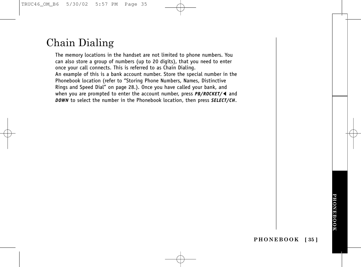 PHONEBOOK [ 35 ]PHONEBOOKChain DialingThe memory locations in the handset are not limited to phone numbers. Youcan also store a group of numbers (up to 20 digits), that you need to enteronce your call connects. This is referred to as Chain Dialing.An example of this is a bank account number. Store the special number in thePhonebook location (refer to “Storing Phone Numbers, Names, DistinctiveRings and Speed Dial” on page 28.). Once you have called your bank, andwhen you are prompted to enter the account number, press PB/ROCKET/tandDOWN to select the number in the Phonebook location, then press SELECT/CH.TRUC46_OM_B6  5/30/02  5:57 PM  Page 35