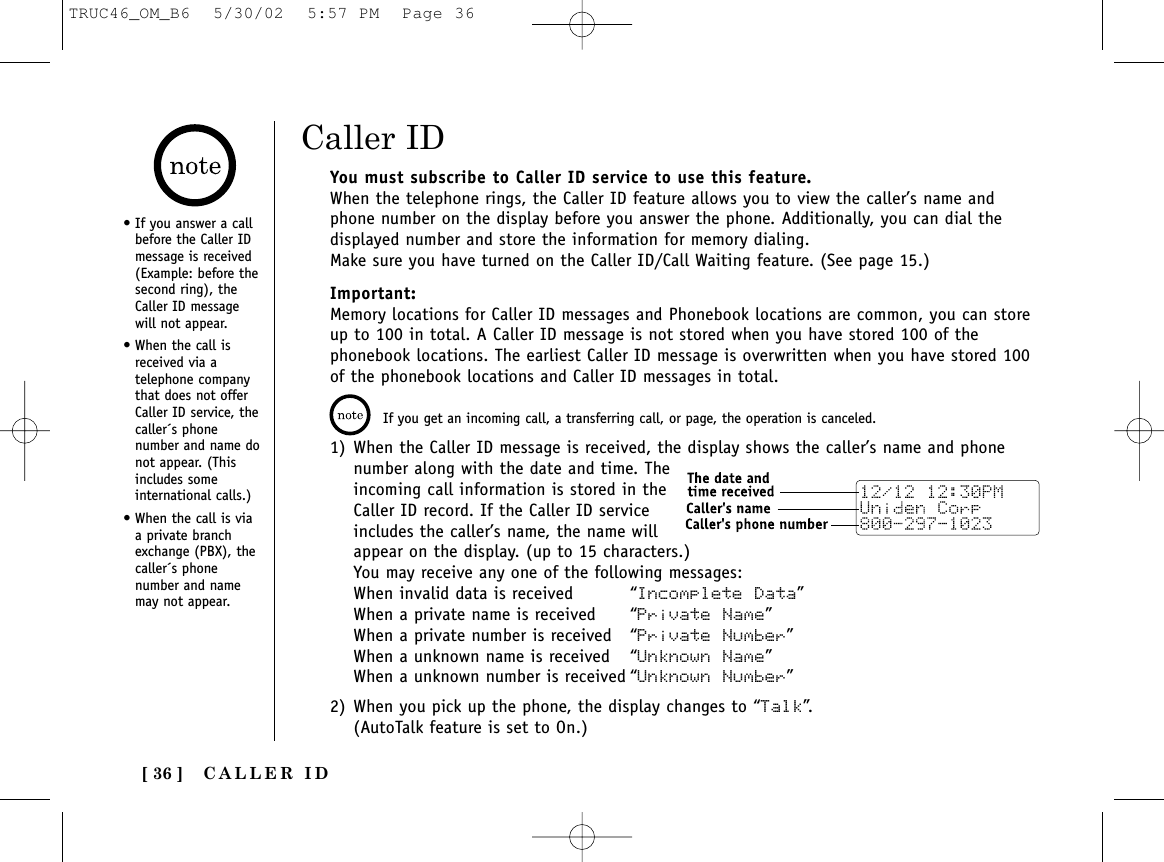 CALLER ID[ 36 ]You must subscribe to Caller ID service to use this feature.When the telephone rings, the Caller ID feature allows you to view the caller’s name andphone number on the display before you answer the phone. Additionally, you can dial thedisplayed number and store the information for memory dialing.Make sure you have turned on the Caller ID/Call Waiting feature. (See page 15.)Important:Memory locations for Caller ID messages and Phonebook locations are common, you can storeup to 100 in total. A Caller ID message is not stored when you have stored 100 of thephonebook locations. The earliest Caller ID message is overwritten when you have stored 100of the phonebook locations and Caller ID messages in total.• If you answer a callbefore the Caller IDmessage is received(Example: before thesecond ring), theCaller ID messagewill not appear.• When the call isreceived via atelephone companythat does not offerCaller ID service, thecaller´s phonenumber and name donot appear. (Thisincludes someinternational calls.)• When the call is viaa private branchexchange (PBX), thecaller´s phonenumber and namemay not appear.If you get an incoming call, a transferring call, or page, the operation is canceled. 1) When the Caller ID message is received, the display shows the caller’s name and phonenumber along with the date and time. Theincoming call information is stored in theCaller ID record. If the Caller ID serviceincludes the caller’s name, the name willappear on the display. (up to 15 characters.)You may receive any one of the following messages:When invalid data is received “Incomplete Data”When a private name is received “Private Name”When a private number is received “Private Number”When a unknown name is received “Unknown Name”When a unknown number is received “Unknown Number”2) When you pick up the phone, the display changes to “Talk”.(AutoTalk feature is set to On.)Caller IDTRUC46_OM_B6  5/30/02  5:57 PM  Page 36