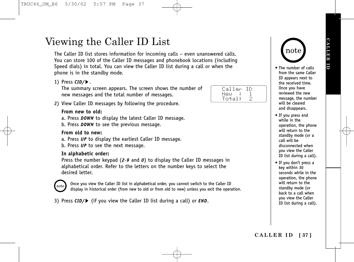 CALLER ID [ 37 ]CALLER IDViewing the Caller ID ListThe Caller ID list stores information for incoming calls – even unanswered calls.You can store 100 of the Caller ID messages and phonebook locations (includingSpeed dials) in total. You can view the Caller ID list during a call or when thephone is in the standby mode.1) Press CID/s.The summary screen appears. The screen shows the number ofnew messages and the total number of messages. 2) View Caller ID messages by following the procedure.From new to old:a. Press DOWN to display the latest Caller ID message.b. Press DOWN to see the previous message.From old to new:a. Press UP to display the earliest Caller ID message.b. Press UP to see the next message. In alphabetic order:Press the number keypad (2-9and 0) to display the Caller ID messages inalphabetical order. Refer to the letters on the number keys to select thedesired letter.3) Press CID/s(if you view the Caller ID list during a call) or END.Once you view the Caller ID list in alphabetical order, you cannot switch to the Caller IDdisplay in historical order (from new to old or from old to new) unless you exit the operation.• The number of callsfrom the same CallerID appears next tothe received time.Once you havereviewed the newmessage, the numberwill be cleared and disappears.• If you press endwhile in theoperation, the phonewill return to thestandby mode (or acall will bedisconnected whenyou view the CallerID list during a call).• If you don’t press akey within 30seconds while in theoperation, the phonewill return to thestandby mode (orback to a call whenyou view the CallerID list during a call).TRUC46_OM_B6  5/30/02  5:57 PM  Page 37