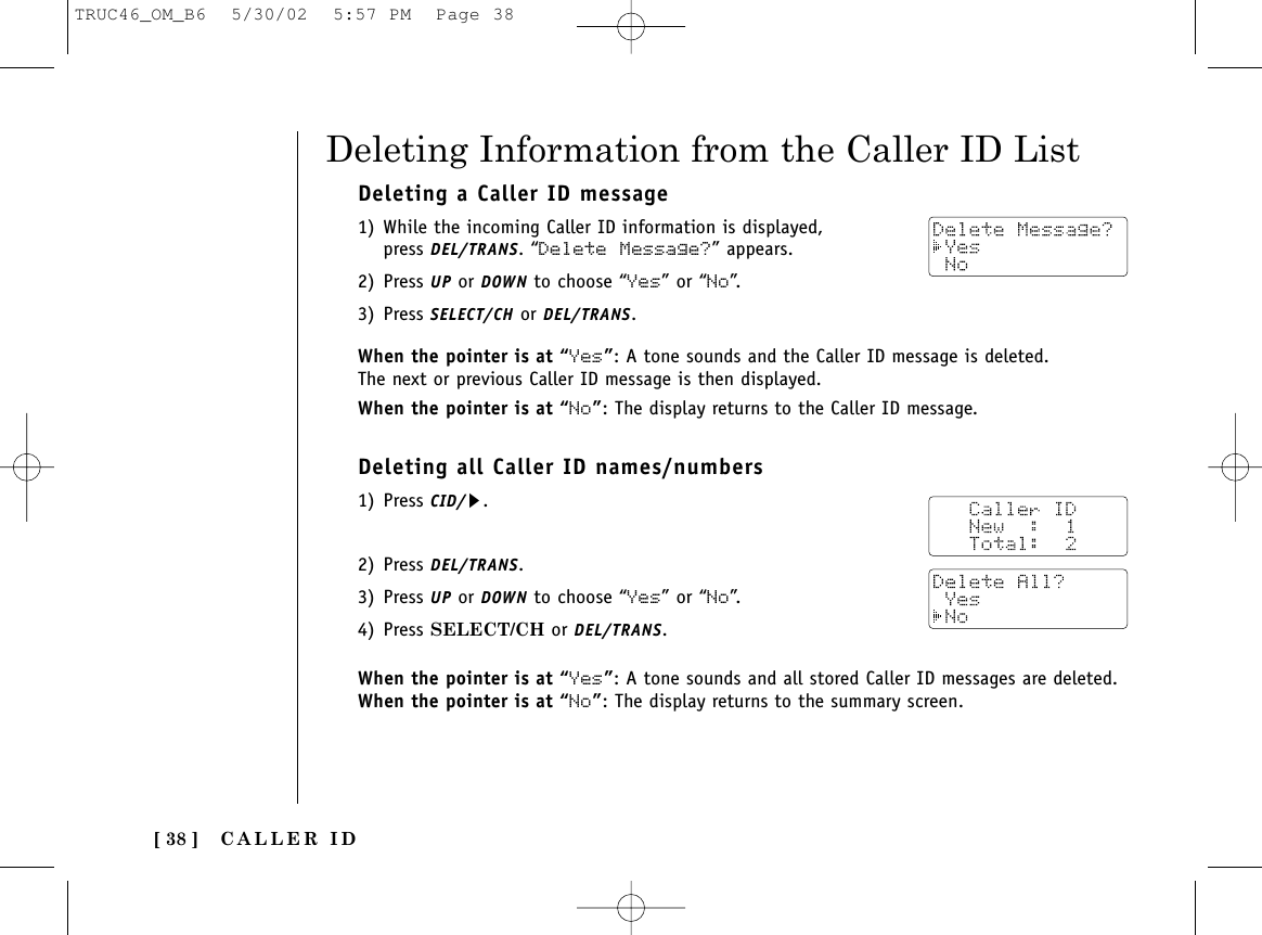 CALLER ID[ 38 ]Deleting a Caller ID message1) While the incoming Caller ID information is displayed, press DEL/TRANS. “Delete Message?” appears. 2) Press UP or DOWN to choose “Yes” or “No”.3) Press SELECT/CH or DEL/TRANS.When the pointer is at “Yes”: A tone sounds and the Caller ID message is deleted. The next or previous Caller ID message is then displayed.When the pointer is at “No”: The display returns to the Caller ID message.Deleting all Caller ID names/numbers1) Press CID/s.2) Press DEL/TRANS.3) Press UP or DOWN to choose “Yes” or “No”.4) Press SELECT/CH or DEL/TRANS.When the pointer is at “Yes”: A tone sounds and all stored Caller ID messages are deleted. When the pointer is at “No”: The display returns to the summary screen. Deleting Information from the Caller ID ListTRUC46_OM_B6  5/30/02  5:57 PM  Page 38