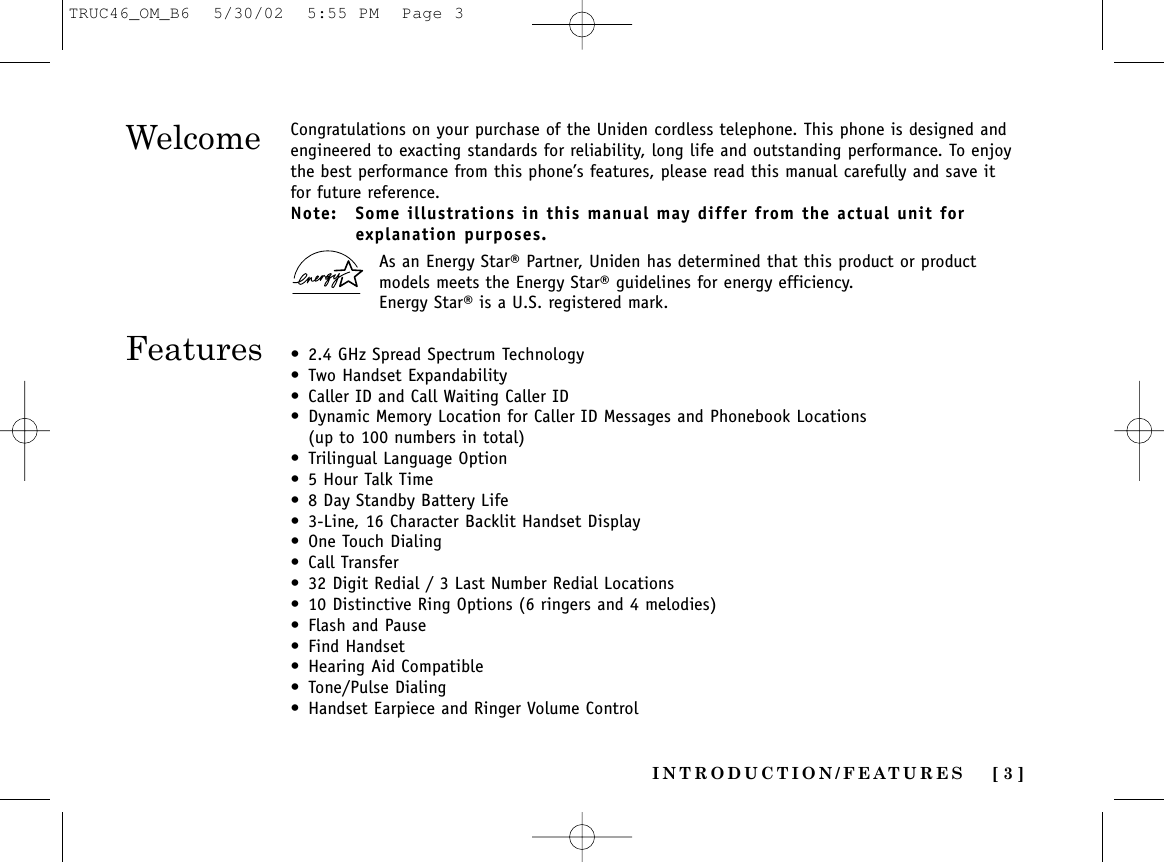 INTRODUCTION/FEATURES [ 3 ]WelcomeFeaturesCongratulations on your purchase of the Uniden cordless telephone. This phone is designed andengineered to exacting standards for reliability, long life and outstanding performance. To enjoythe best performance from this phone’s features, please read this manual carefully and save itfor future reference.Note: Some illustrations in this manual may differ from the actual unit forexplanation purposes.As an Energy Star® Partner, Uniden has determined that this product or productmodels meets the Energy Star® guidelines for energy efficiency.Energy Star® is a U.S. registered mark.• 2.4 GHz Spread Spectrum Technology• Two Handset Expandability• Caller ID and Call Waiting Caller ID• Dynamic Memory Location for Caller ID Messages and Phonebook Locations(up to 100 numbers in total)• Trilingual Language Option• 5 Hour Talk Time• 8 Day Standby Battery Life• 3-Line, 16 Character Backlit Handset Display • One Touch Dialing• Call Transfer• 32 Digit Redial / 3 Last Number Redial Locations• 10 Distinctive Ring Options (6 ringers and 4 melodies) • Flash and Pause• Find Handset• Hearing Aid Compatible• Tone/Pulse Dialing• Handset Earpiece and Ringer Volume ControlTRUC46_OM_B6  5/30/02  5:55 PM  Page 3