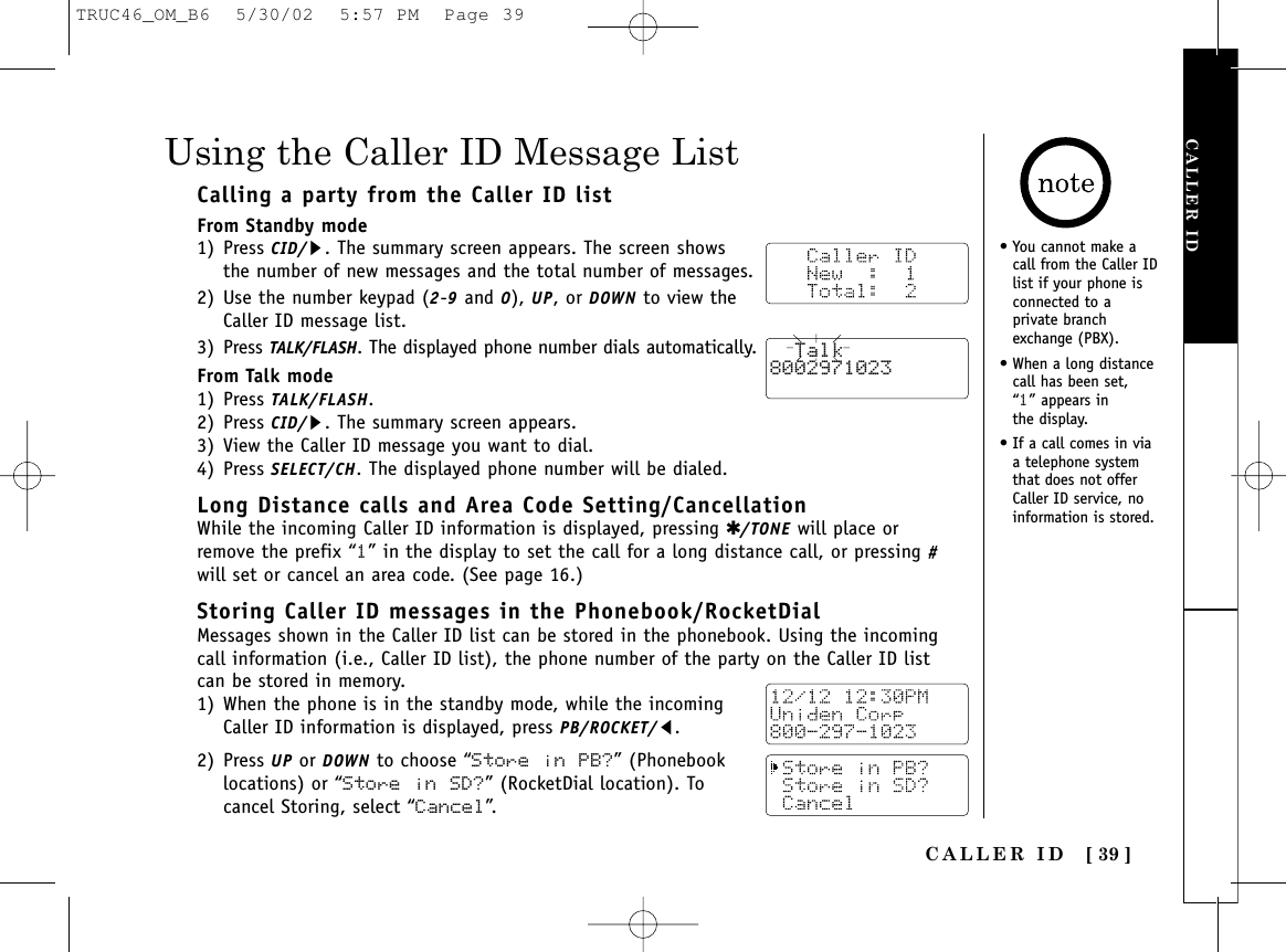 CALLER ID [ 39 ]CALLER IDCalling a party from the Caller ID listFrom Standby mode1) Press CID/s. The summary screen appears. The screen showsthe number of new messages and the total number of messages.2) Use the number keypad (2-9and 0), UP, or DOWN to view theCaller ID message list.3) Press TALK/FLASH. The displayed phone number dials automatically.From Talk mode1) Press TALK/FLASH. 2) Press CID/s. The summary screen appears.3) View the Caller ID message you want to dial.4) Press SELECT/CH. The displayed phone number will be dialed.Long Distance calls and Area Code Setting/CancellationWhile the incoming Caller ID information is displayed, pressing ✱/TONE will place orremove the prefix “1” in the display to set the call for a long distance call, or pressing #will set or cancel an area code. (See page 16.) Storing Caller ID messages in the Phonebook/RocketDialMessages shown in the Caller ID list can be stored in the phonebook. Using the incomingcall information (i.e., Caller ID list), the phone number of the party on the Caller ID listcan be stored in memory.1) When the phone is in the standby mode, while the incomingCaller ID information is displayed, press PB/ROCKET/t.2) Press UP or DOWN to choose “Store in PB?” (Phonebooklocations) or “Store in  SD?” (RocketDial location). Tocancel Storing, select “Cancel”.Using the Caller ID Message List• You cannot make acall from the Caller IDlist if your phone isconnected to aprivate branchexchange (PBX).• When a long distancecall has been set, “1” appears in the display.• If a call comes in viaa telephone systemthat does not offerCaller ID service, noinformation is stored.  Talk8002971023TRUC46_OM_B6  5/30/02  5:57 PM  Page 39