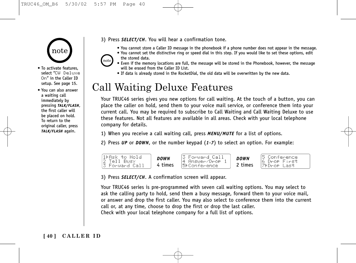 CALLER ID[ 40 ]Call Waiting Deluxe Features• To activate features,select “CW DeluxeOn” in the Caller IDsetup. See page 15.• You can also answera waiting callimmediately bypressing TALK/FLASH,the first caller willbe placed on hold. To return to theoriginal caller, pressTALK/FLASH again.Your TRUC46 series gives you new options for call waiting. At the touch of a button, you canplace the caller on hold, send them to your voice mail service, or conference them into yourcurrent call. You may be required to subscribe to Call Waiting and Call Waiting Deluxe to usethese features. Not all features are available in all areas. Check with your local telephonecompany for details.1) When you receive a call waiting call, press MENU/MUTE for a list of options.2) Press UP or DOWN, or the number keypad (1-7) to select an option. For example:• You cannot store a Caller ID message in the phonebook if a phone number does not appear in the message.• You cannot set the distinctive ring or speed dial in this step. If you would like to set these options, editthe stored data.• Even if the memory locations are full, the message will be stored in the Phonebook, however, the messagewill be erased from the Caller ID List.• If data is already stored in the RocketDial, the old data will be overwritten by the new data.3) Press SELECT/CH. You will hear a confirmation tone.DOWN4 timesDOWN2 times3) Press SELECT/CH. A confirmation screen will appear.Your TRUC46 series is pre-programmed with seven call waiting options. You may select toask the calling party to hold, send them a busy message, forward them to your voice mail,or answer and drop the first caller. You may also select to conference them into the currentcall or, at any time, choose to drop the first or drop the last caller.Check with your local telephone company for a full list of options.TRUC46_OM_B6  5/30/02  5:57 PM  Page 40