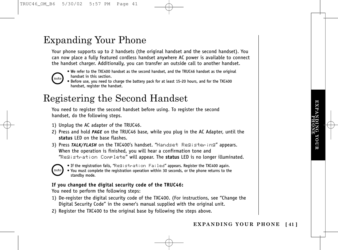 EXPANDING YOUR PHONE [ 41 ]EXPANDING YOURPHONEYour phone supports up to 2 handsets (the original handset and the second handset). Youcan now place a fully featured cordless handset anywhere AC power is available to connectthe handset charger. Additionally, you can transfer an outside call to another handset.Expanding Your Phone• We refer to the TXC400 handset as the second handset, and the TRUC46 handset as the originalhandset in this section.• Before use, you need to charge the battery pack for at least 15-20 hours, and for the TXC400handset, register the handset.• If the registration fails, “Registration Failed” appears. Register the TXC400 again.• You must complete the registration operation within 30 seconds, or the phone returns to thestandby mode.Registering the Second HandsetYou need to register the second handset before using. To register the secondhandset, do the following steps.1) Unplug the AC adapter of the TRUC46.2) Press and hold PAGE on the TRUC46 base, while you plug in the AC Adapter, until thestatus LED on the base flashes.3) Press TALK/FLASH on the TXC400’s handset. “Handset Registering” appears.When the operation is finished, you will hear a confirmation tone and“Registration Complete” will appear. The status LED is no longer illuminated.If you changed the digital security code of the TRUC46:You need to perform the following steps:1) De-register the digital security code of the TXC400. (For instructions, see “Change theDigital Security Code” in the owner’s manual supplied with the original unit.2) Register the TXC400 to the original base by following the steps above.TRUC46_OM_B6  5/30/02  5:57 PM  Page 41