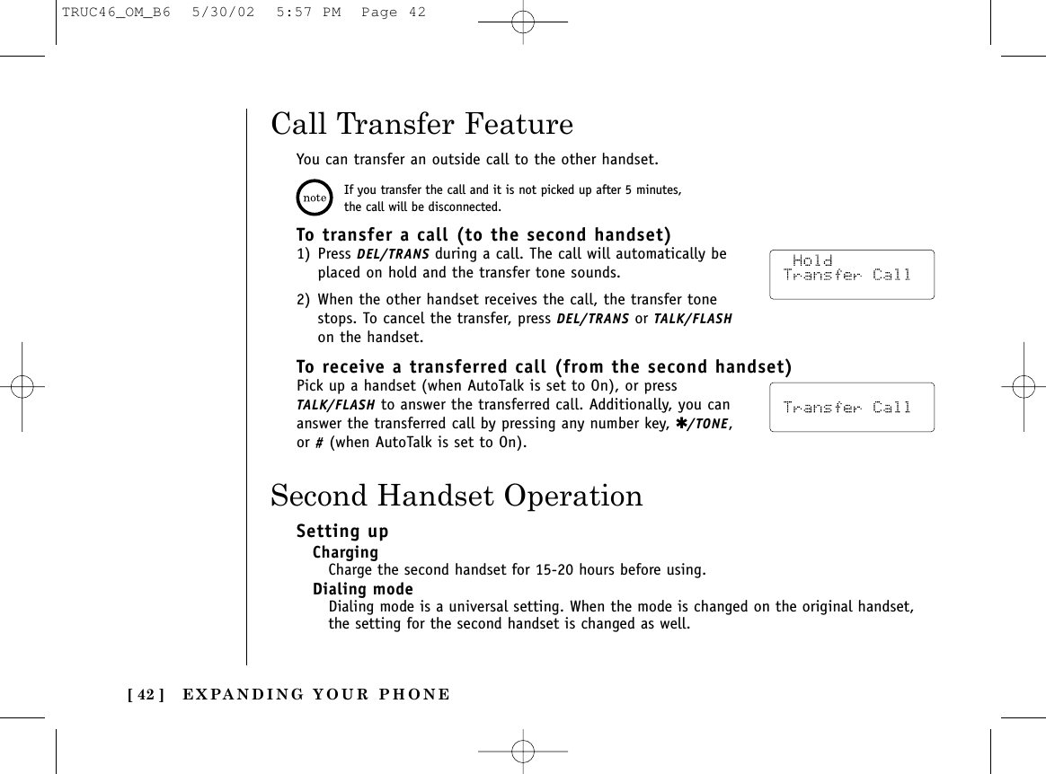 EXPANDING YOUR PHONE[ 42 ]To transfer a call (to the second handset)1) Press DEL/TRANS during a call. The call will automatically beplaced on hold and the transfer tone sounds.2) When the other handset receives the call, the transfer tonestops. To cancel the transfer, press DEL/TRANS or TALK/FLASHon the handset.To receive a transferred call (from the second handset)Pick up a handset (when AutoTalk is set to On), or pressTALK/FLASH to answer the transferred call. Additionally, you cananswer the transferred call by pressing any number key, ✱/TONE,or #(when AutoTalk is set to On).Call Transfer FeatureYou can transfer an outside call to the other handset.If you transfer the call and it is not picked up after 5 minutes,the call will be disconnected.Setting upChargingCharge the second handset for 15-20 hours before using.Dialing modeDialing mode is a universal setting. When the mode is changed on the original handset,the setting for the second handset is changed as well.Second Handset OperationTRUC46_OM_B6  5/30/02  5:57 PM  Page 42