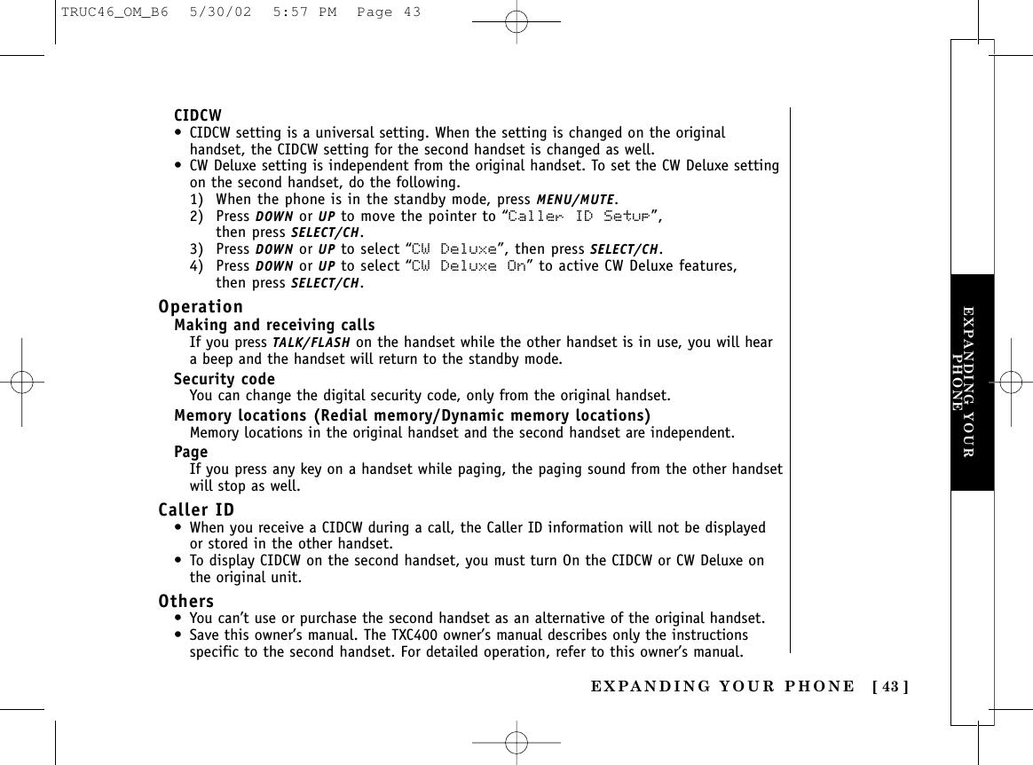 EXPANDING YOUR PHONE [ 43 ]EXPANDING YOURPHONECIDCW• CIDCW setting is a universal setting. When the setting is changed on the originalhandset, the CIDCW setting for the second handset is changed as well.• CW Deluxe setting is independent from the original handset. To set the CW Deluxe settingon the second handset, do the following.1) When the phone is in the standby mode, press MENU/MUTE.2) Press DOWN or UP to move the pointer to “Caller ID Setup”, then press SELECT/CH. 3) Press DOWN or UP to select “CW  Deluxe”, then press SELECT/CH.4) Press DOWN or UP to select “CW  Deluxe On” to active CW Deluxe features, then press SELECT/CH.OperationMaking and receiving callsIf you press TALK/FLASH on the handset while the other handset is in use, you will heara beep and the handset will return to the standby mode.Security codeYou can change the digital security code, only from the original handset.Memory locations (Redial memory/Dynamic memory locations)Memory locations in the original handset and the second handset are independent.PageIf you press any key on a handset while paging, the paging sound from the other handsetwill stop as well.Caller ID • When you receive a CIDCW during a call, the Caller ID information will not be displayedor stored in the other handset.• To display CIDCW on the second handset, you must turn On the CIDCW or CW Deluxe onthe original unit.Others• You can’t use or purchase the second handset as an alternative of the original handset. • Save this owner’s manual. The TXC400 owner’s manual describes only the instructionsspecific to the second handset. For detailed operation, refer to this owner’s manual.TRUC46_OM_B6  5/30/02  5:57 PM  Page 43