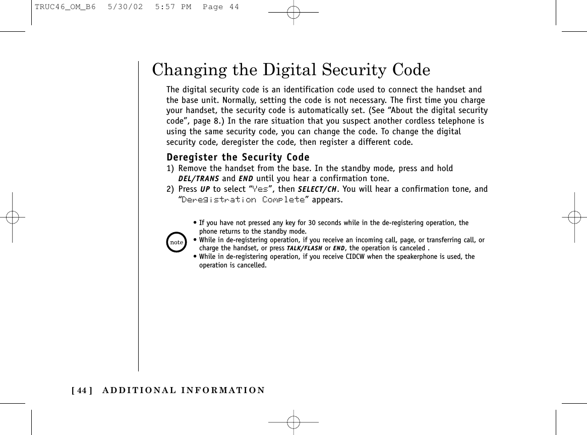 ADDITIONAL INFORMATION[ 44 ]The digital security code is an identification code used to connect the handset andthe base unit. Normally, setting the code is not necessary. The first time you chargeyour handset, the security code is automatically set. (See “About the digital securitycode”, page 8.) In the rare situation that you suspect another cordless telephone isusing the same security code, you can change the code. To change the digitalsecurity code, deregister the code, then register a different code.Deregister the Security Code1) Remove the handset from the base. In the standby mode, press and holdDEL/TRANS and END until you hear a confirmation tone.2) Press UP to select “Yes”, then SELECT/CH. You will hear a confirmation tone, and“Deregistration Complete” appears.Changing the Digital Security Code• If you have not pressed any key for 30 seconds while in the de-registering operation, thephone returns to the standby mode.• While in de-registering operation, if you receive an incoming call, page, or transferring call, orcharge the handset, or press TALK/FLASH or END, the operation is canceled .• While in de-registering operation, if you receive CIDCW when the speakerphone is used, theoperation is cancelled.TRUC46_OM_B6  5/30/02  5:57 PM  Page 44