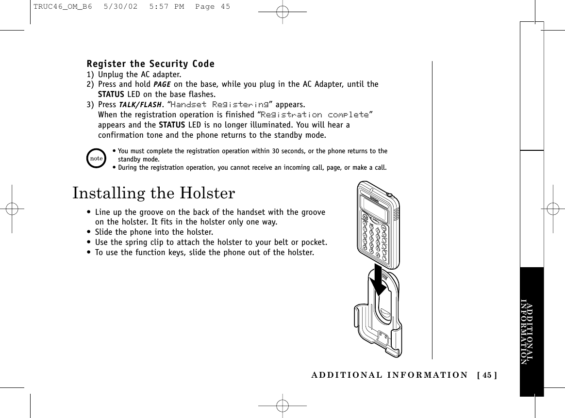 ADDITIONAL INFORMATION [ 45 ]ADDITIONALINFORMATIONRegister the Security Code1) Unplug the AC adapter.2) Press and hold PAGE on the base, while you plug in the AC Adapter, until theSTATUS LED on the base flashes. 3) Press TALK/FLASH. “Handset Registering” appears. When the registration operation is finished “Registration complete”appears and the STATUS LED is no longer illuminated. You will hear aconfirmation tone and the phone returns to the standby mode.• You must complete the registration operation within 30 seconds, or the phone returns to thestandby mode.• During the registration operation, you cannot receive an incoming call, page, or make a call.Installing the Holster• Line up the groove on the back of the handset with the grooveon the holster. It fits in the holster only one way.• Slide the phone into the holster. • Use the spring clip to attach the holster to your belt or pocket.• To use the function keys, slide the phone out of the holster.TRUC46_OM_B6  5/30/02  5:57 PM  Page 45