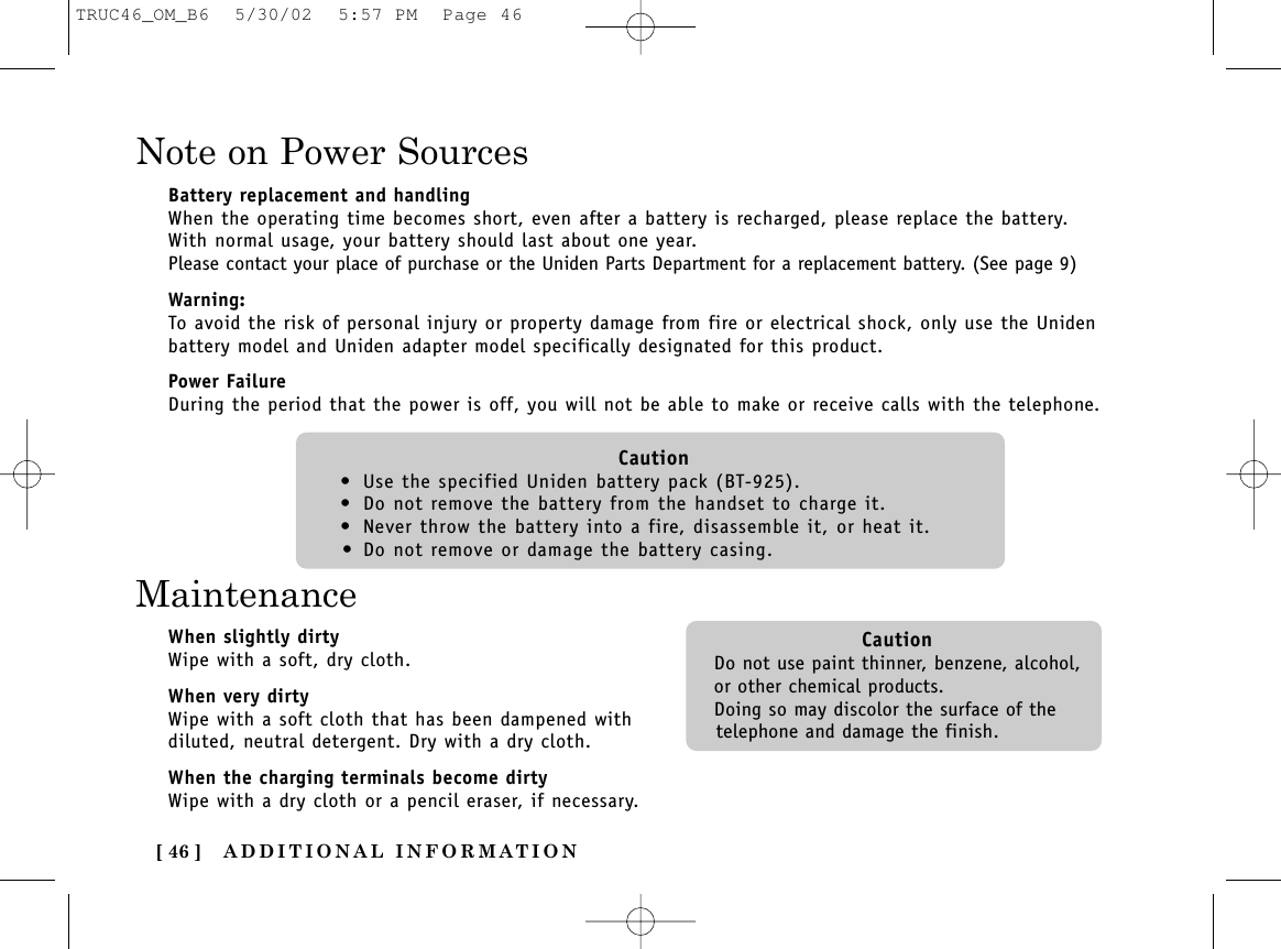 ADDITIONAL INFORMATION[ 46 ]Note on Power SourcesBattery replacement and handlingWhen the operating time becomes short, even after a battery is recharged, please replace the battery.With normal usage, your battery should last about one year.Please contact your place of purchase or the Uniden Parts Department for a replacement battery. (See page 9)Warning:To avoid the risk of personal injury or property damage from fire or electrical shock, only use the Unidenbattery model and Uniden adapter model specifically designated for this product.Power FailureDuring the period that the power is off, you will not be able to make or receive calls with the telephone.Caution• Use the specified Uniden battery pack (BT-925).• Do not remove the battery from the handset to charge it.• Never throw the battery into a fire, disassemble it, or heat it.• Do not remove or damage the battery casing.MaintenanceWhen slightly dirtyWipe with a soft, dry cloth.When very dirtyWipe with a soft cloth that has been dampened withdiluted, neutral detergent. Dry with a dry cloth.When the charging terminals become dirtyWipe with a dry cloth or a pencil eraser, if necessary.CautionDo not use paint thinner, benzene, alcohol,or other chemical products. Doing so may discolor the surface of thetelephone and damage the finish.TRUC46_OM_B6  5/30/02  5:57 PM  Page 46