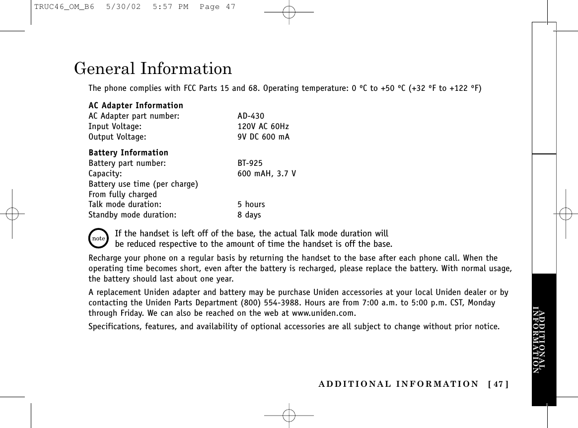 ADDITIONAL INFORMATION [ 47 ]ADDITIONALINFORMATIONGeneral InformationThe phone complies with FCC Parts 15 and 68. Operating temperature: 0 ºC to +50 ºC (+32 ºF to +122 ºF)AC Adapter InformationAC Adapter part number: AD-430Input Voltage: 120V AC 60HzOutput Voltage: 9V DC 600 mABattery InformationBattery part number: BT-925Capacity: 600 mAH, 3.7 VBattery use time (per charge)From fully chargedTalk mode duration: 5 hoursStandby mode duration: 8 daysRecharge your phone on a regular basis by returning the handset to the base after each phone call. When theoperating time becomes short, even after the battery is recharged, please replace the battery. With normal usage,the battery should last about one year.A replacement Uniden adapter and battery may be purchase Uniden accessories at your local Uniden dealer or bycontacting the Uniden Parts Department (800) 554-3988. Hours are from 7:00 a.m. to 5:00 p.m. CST, Mondaythrough Friday. We can also be reached on the web at www.uniden.com.Specifications, features, and availability of optional accessories are all subject to change without prior notice.If the handset is left off of the base, the actual Talk mode duration willbe reduced respective to the amount of time the handset is off the base.TRUC46_OM_B6  5/30/02  5:57 PM  Page 47