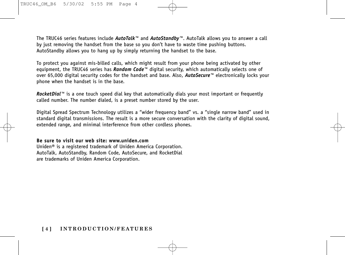 INTRODUCTION/FEATURES[ 4 ]The TRUC46 series features include AutoTalk™ and AutoStandby™. AutoTalk allows you to answer a callby just removing the handset from the base so you don’t have to waste time pushing buttons.AutoStandby allows you to hang up by simply returning the handset to the base.To protect you against mis-billed calls, which might result from your phone being activated by otherequipment, the TRUC46 series has Random Code™ digital security, which automatically selects one ofover 65,000 digital security codes for the handset and base. Also, AutoSecure™ electronically locks yourphone when the handset is in the base.RocketDial™ is a one touch speed dial key that automatically dials your most important or frequentlycalled number. The number dialed, is a preset number stored by the user.Digital Spread Spectrum Technology utilizes a “wider frequency band” vs. a “single narrow band” used instandard digital transmissions. The result is a more secure conversation with the clarity of digital sound,extended range, and minimal interference from other cordless phones.Be sure to visit our web site: www.uniden.comUniden® is a registered trademark of Uniden America Corporation.AutoTalk, AutoStandby, Random Code, AutoSecure, and RocketDialare trademarks of Uniden America Corporation.TRUC46_OM_B6  5/30/02  5:55 PM  Page 4