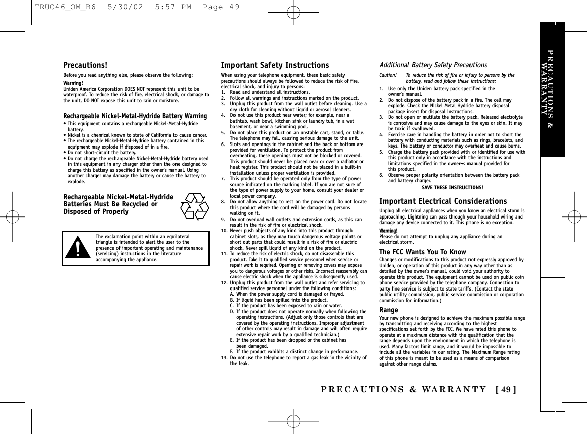 PRECAUTIONS &amp; WARRANTY [ 49 ]PRECAUTIONS &amp;WARRANTYPrecautions!Before you read anything else, please observe the following:Warning!Uniden America Corporation DOES NOT represent this unit to bewaterproof. To reduce the risk of fire, electrical shock, or damage tothe unit, DO NOT expose this unit to rain or moisture. Rechargeable Nickel-Metal-Hydride Battery Warning• This equipment contains a rechargeable Nickel-Metal-Hydridebattery.• Nickel is a chemical known to state of California to cause cancer.• The rechargeable Nickel-Metal-Hydride battery contained in thisequipment may explode if disposed of in a fire.• Do not short-circuit the battery.• Do not charge the rechargeable Nickel-Metal-Hydride battery usedin this equipment in any charger other than the one designed tocharge this battery as specified in the owner’s manual. Usinganother charger may damage the battery or cause the battery toexplode.Rechargeable Nickel-Metal-HydrideBatteries Must Be Recycled orDisposed of ProperlyImportant Safety InstructionsWhen using your telephone equipment, these basic safetyprecautions should always be followed to reduce the risk of fire,electrical shock, and injury to persons:1. Read and understand all instructions.2. Follow all warnings and instructions marked on the product.3. Unplug this product from the wall outlet before cleaning. Use adry cloth for cleaning without liquid or aerosol cleaners.4. Do not use this product near water; for example, near abathtub, wash bowl, kitchen sink or laundry tub, in a wetbasement, or near a swimming pool.5. Do not place this product on an unstable cart, stand, or table.The telephone may fall, causing serious damage to the unit.6. Slots and openings in the cabinet and the back or bottom areprovided for ventilation. To protect the product fromoverheating, these openings must not be blocked or covered.This product should never be placed near or over a radiator orheat register. This product should not be placed in a built-ininstallation unless proper ventilation is provided.7. This product should be operated only from the type of powersource indicated on the marking label. If you are not sure ofthe type of power supply to your home, consult your dealer orlocal power company.8. Do not allow anything to rest on the power cord. Do not locatethis product where the cord will be damaged by personswalking on it.9. Do not overload wall outlets and extension cords, as this canresult in the risk of fire or electrical shock.10. Never push objects of any kind into this product throughcabinet slots, as they may touch dangerous voltage points orshort out parts that could result in a risk of fire or electricshock. Never spill liquid of any kind on the product.11.To reduce the risk of electric shock, do not disassemble thisproduct. Take it to qualified service personnel when service orrepair work is required. Opening or removing covers may exposeyou to dangerous voltages or other risks. Incorrect reassembly cancause electric shock when the appliance is subsequently used.12. Unplug this product from the wall outlet and refer servicing toqualified service personnel under the following conditions:A. When the power supply cord is damaged or frayed.B. If liquid has been spilled into the product.C. If the product has been exposed to rain or water.D. If the product does not operate normally when following the operating instructions. (Adjust only those controls that are covered by the operating instructions. Improper adjustment of other controls may result in damage and will often require extensive repair work by a qualified technician.)E. If the product has been dropped or the cabinet has been damaged.F. If the product exhibits a distinct change in performance.13. Do not use the telephone to report a gas leak in the vicinity ofthe leak.Additional Battery Safety PrecautionsCaution! To reduce the risk of fire or injury to persons by thebattery, read and follow these instructions:1. Use only the Uniden battery pack specified in the owner’s manual. 2. Do not dispose of the battery pack in a fire. The cell mayexplode. Check the Nickel Metal Hydride battery disposalpackage insert for disposal instructions.3. Do not open or mutilate the battery pack. Released electrolyteis corrosive and may cause damage to the eyes or skin. It maybe toxic if swallowed.4. Exercise care in handling the battery in order not to short thebattery with conducting materials such as rings, bracelets, andkeys. The battery or conductor may overheat and cause burns.5. Charge the battery pack provided with or identified for use withthis product only in accordance with the instructions andlimitations specified in the owner¬s manual provided for this product.6. Observe proper polarity orientation between the battery packand battery charger.SAVE THESE INSTRUCTIONS!Important Electrical ConsiderationsUnplug all electrical appliances when you know an electrical storm isapproaching. Lightning can pass through your household wiring anddamage any device connected to it. This phone is no exception.WWaarrnniinngg!!Please do not attempt to unplug any appliance during an electrical storm.The FCC Wants You To KnowChanges or modifications to this product not expressly approved byUniden, or operation of this product in any way other than asdetailed by the owner’s manual, could void your authority tooperate this product. The equipment cannot be used on public coinphone service provided by the telephone company. Connection toparty line service is subject to state tariffs. (Contact the statepublic utility commission, public service commission or corporationcommission for information.)RangeYour new phone is designed to achieve the maximum possible rangeby transmitting and receiving according to the highestspecifications set forth by the FCC. We have rated this phone tooperate at a maximum distance with the qualification that therange depends upon the environment in which the telephone isused. Many factors limit range, and it would be impossible toinclude all the variables in our rating. The Maximum Range ratingof this phone is meant to be used as a means of comparisonagainst other range claims.The exclamation point within an equilateraltriangle is intended to alert the user to thepresence of important operating and maintenance(servicing) instructions in the literatureaccompanying the appliance.TRUC46_OM_B6  5/30/02  5:57 PM  Page 49