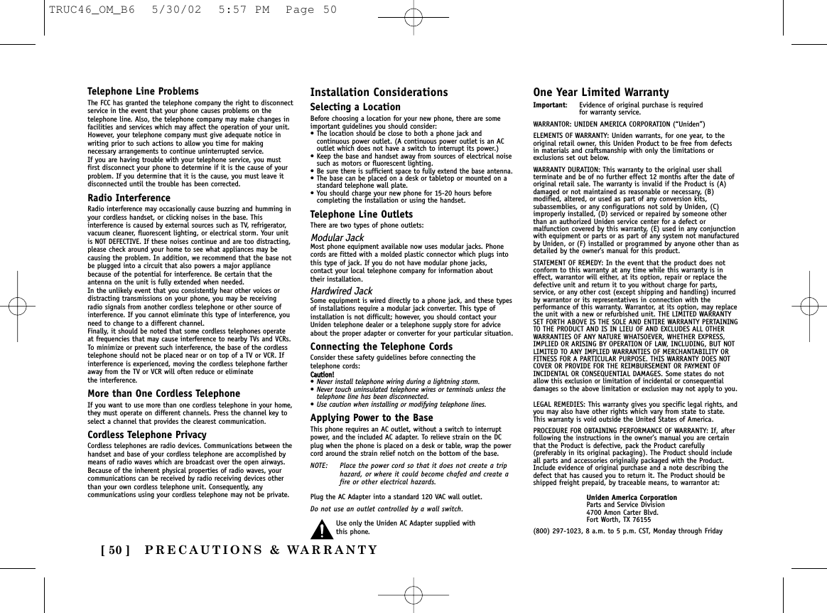 PRECAUTIONS &amp; WARRANTY[ 50 ]Telephone Line ProblemsThe FCC has granted the telephone company the right to disconnectservice in the event that your phone causes problems on thetelephone line. Also, the telephone company may make changes infacilities and services which may affect the operation of your unit.However, your telephone company must give adequate notice inwriting prior to such actions to allow you time for makingnecessary arrangements to continue uninterrupted service.If you are having trouble with your telephone service, you mustfirst disconnect your phone to determine if it is the cause of yourproblem. If you determine that it is the cause, you must leave itdisconnected until the trouble has been corrected.Radio InterferenceRadio interference may occasionally cause buzzing and humming inyour cordless handset, or clicking noises in the base. Thisinterference is caused by external sources such as TV, refrigerator,vacuum cleaner, fluorescent lighting, or electrical storm. Your unitis NOT DEFECTIVE. If these noises continue and are too distracting,please check around your home to see what appliances may becausing the problem. In addition, we recommend that the base notbe plugged into a circuit that also powers a major appliancebecause of the potential for interference. Be certain that theantenna on the unit is fully extended when needed.In the unlikely event that you consistently hear other voices ordistracting transmissions on your phone, you may be receivingradio signals from another cordless telephone or other source ofinterference. If you cannot eliminate this type of interference, youneed to change to a different channel.Finally, it should be noted that some cordless telephones operateat frequencies that may cause interference to nearby TVs and VCRs.To minimize or prevent such interference, the base of the cordlesstelephone should not be placed near or on top of a TV or VCR. Ifinterference is experienced, moving the cordless telephone fartheraway from the TV or VCR will often reduce or eliminate the interference.More than One Cordless TelephoneIf you want to use more than one cordless telephone in your home,they must operate on different channels. Press the channel key toselect a channel that provides the clearest communication.Cordless Telephone PrivacyCordless telephones are radio devices. Communications between thehandset and base of your cordless telephone are accomplished bymeans of radio waves which are broadcast over the open airways.Because of the inherent physical properties of radio waves, yourcommunications can be received by radio receiving devices otherthan your own cordless telephone unit. Consequently, anycommunications using your cordless telephone may not be private.Installation ConsiderationsSelecting a LocationBefore choosing a location for your new phone, there are someimportant guidelines you should consider:• The location should be close to both a phone jack andcontinuous power outlet. (A continuous power outlet is an ACoutlet which does not have a switch to interrupt its power.)• Keep the base and handset away from sources of electrical noisesuch as motors or fluorescent lighting.•Be sure there is sufficient space to fully extend the base antenna.• The base can be placed on a desk or tabletop or mounted on astandard telephone wall plate.• You should charge your new phone for 15-20 hours beforecompleting the installation or using the handset.Telephone Line OutletsThere are two types of phone outlets:Modular JackMost phone equipment available now uses modular jacks. Phonecords are fitted with a molded plastic connector which plugs intothis type of jack. If you do not have modular phone jacks, contact your local telephone company for information about their installation.Hardwired JackSome equipment is wired directly to a phone jack, and these typesof installations require a modular jack converter. This type ofinstallation is not difficult; however, you should contact yourUniden telephone dealer or a telephone supply store for adviceabout the proper adapter or converter for your particular situation.Connecting the Telephone CordsConsider these safety guidelines before connecting the telephone cords:CCaauuttiioonn!!•Never install telephone wiring during a lightning storm.•Never touch uninsulated telephone wires or terminals unless thetelephone line has been disconnected.•Use caution when installing or modifying telephone lines.Applying Power to the BaseThis phone requires an AC outlet, without a switch to interruptpower, and the included AC adapter. To relieve strain on the DCplug when the phone is placed on a desk or table, wrap the powercord around the strain relief notch on the bottom of the base.NOTE: Place the power cord so that it does not create a triphazard, or where it could become chafed and create afire or other electrical hazards.Plug the AC Adapter into a standard 120 VAC wall outlet. Do not use an outlet controlled by a wall switch.Use only the Uniden AC Adapter supplied with this phone.One Year Limited WarrantyImportant: Evidence of original purchase is required for warranty service.WARRANTOR: UNIDEN AMERICA CORPORATION (“Uniden”)ELEMENTS OF WARRANTY: Uniden warrants, for one year, to theoriginal retail owner, this Uniden Product to be free from defectsin materials and craftsmanship with only the limitations orexclusions set out below.WARRANTY DURATION: This warranty to the original user shallterminate and be of no further effect 12 months after the date oforiginal retail sale. The warranty is invalid if the Product is (A)damaged or not maintained as reasonable or necessary, (B)modified, altered, or used as part of any conversion kits,subassemblies, or any configurations not sold by Uniden, (C)improperly installed, (D) serviced or repaired by someone otherthan an authorized Uniden service center for a defect ormalfunction covered by this warranty, (E) used in any conjunctionwith equipment or parts or as part of any system not manufacturedby Uniden, or (F) installed or programmed by anyone other than asdetailed by the owner’s manual for this product.STATEMENT OF REMEDY: In the event that the product does notconform to this warranty at any time while this warranty is ineffect, warrantor will either, at its option, repair or replace thedefective unit and return it to you without charge for parts,service, or any other cost (except shipping and handling) incurredby warrantor or its representatives in connection with theperformance of this warranty. Warrantor, at its option, may replacethe unit with a new or refurbished unit. THE LIMITED WARRANTYSET FORTH ABOVE IS THE SOLE AND ENTIRE WARRANTY PERTAININGTO THE PRODUCT AND IS IN LIEU OF AND EXCLUDES ALL OTHERWARRANTIES OF ANY NATURE WHATSOEVER, WHETHER EXPRESS,IMPLIED OR ARISING BY OPERATION OF LAW, INCLUDING, BUT NOTLIMITED TO ANY IMPLIED WARRANTIES OF MERCHANTABILITY ORFITNESS FOR A PARTICULAR PURPOSE. THIS WARRANTY DOES NOTCOVER OR PROVIDE FOR THE REIMBURSEMENT OR PAYMENT OFINCIDENTAL OR CONSEQUENTIAL DAMAGES. Some states do notallow this exclusion or limitation of incidental or consequentialdamages so the above limitation or exclusion may not apply to you.LEGAL REMEDIES: This warranty gives you specific legal rights, andyou may also have other rights which vary from state to state.This warranty is void outside the United States of America.PROCEDURE FOR OBTAINING PERFORMANCE OF WARRANTY: If, afterfollowing the instructions in the owner’s manual you are certainthat the Product is defective, pack the Product carefully(preferably in its original packaging). The Product should includeall parts and accessories originally packaged with the Product.Include evidence of original purchase and a note describing thedefect that has caused you to return it. The Product should beshipped freight prepaid, by traceable means, to warrantor at:Uniden America CorporationParts and Service Division4700 Amon Carter Blvd.Fort Worth, TX 76155(800) 297-1023, 8 a.m. to 5 p.m. CST, Monday through FridayTRUC46_OM_B6  5/30/02  5:57 PM  Page 50