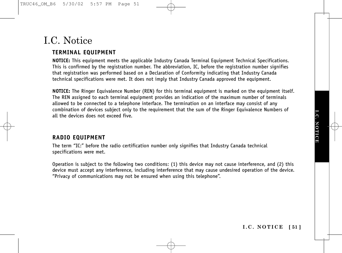 I.C. NOTICE [ 51 ]I.C. NOTICEI.C. NoticeTERMINAL EQUIPMENTNOTICE: This equipment meets the applicable Industry Canada Terminal Equipment Technical Specifications.This is confirmed by the registration number. The abbreviation, IC, before the registration number signifiesthat registration was performed based on a Declaration of Conformity indicating that Industry Canadatechnical specifications were met. It does not imply that Industry Canada approved the equipment.NOTICE: The Ringer Equivalence Number (REN) for this terminal equipment is marked on the equipment itself.The REN assigned to each terminal equipment provides an indication of the maximum number of terminalsallowed to be connected to a telephone interface. The termination on an interface may consist of anycombination of devices subject only to the requirement that the sum of the Ringer Equivalence Numbers ofall the devices does not exceed five.RADIO EQUIPMENTThe term “IC:” before the radio certification number only signifies that Industry Canada technicalspecifications were met.Operation is subject to the following two conditions: (1) this device may not cause interference, and (2) thisdevice must accept any interference, including interference that may cause undesired operation of the device.“Privacy of communications may not be ensured when using this telephone”.TRUC46_OM_B6  5/30/02  5:57 PM  Page 51