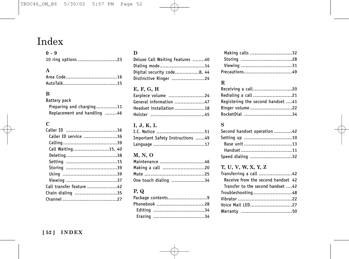 INDEX[ 52 ]Index0 - 910 ring options ..........................23AArea Code..................................16AutoTalk....................................15BBattery packPreparing and charging..............11Replacement and handling ........46CCaller ID ..................................36Caller ID service ......................36Calling....................................39Call Waiting........................15, 40Deleting..................................38Setting ..................................15Storing ..................................39Using ....................................39Viewing ..................................37Call transfer feature ....................42Chain dialing ............................35Channel ....................................27DDeluxe Call Waiting Features ........40Dialing mode..............................14Digital security code................8, 44Distinctive Ringer ......................24E, F, G, HEarpiece volume ........................24General information ....................47Headset installation ....................18Holster ....................................45I, J, K, LI.C. Notice ................................51Important Safety Instructions ......49Language ..................................17M, N, OMaintenance ..............................46Making a call ............................20Mute ........................................25One touch dialing ......................34P,  QPackage contents..........................9Phonebook ................................28Editing ..................................34Erasing ..................................34Making calls ............................32Storing ..................................28Viewing ..................................31Precautions................................49RReceiving a call..........................20Redialing a call ..........................21Registering the second handset ....41Ringer volume ............................22RocketDial ................................34SSecond handset operation ............42Setting up ................................10Base unit ................................13Handset ..................................11Speed dialing ............................32T, U, V, W, X, Y, ZTransferring a call ......................42Receive from the second handset 42Transfer to the second handset ....42Troubleshooting..........................48Vibrator ....................................22Voice Mail LED............................27Warranty ..................................50TRUC46_OM_B6  5/30/02  5:57 PM  Page 52