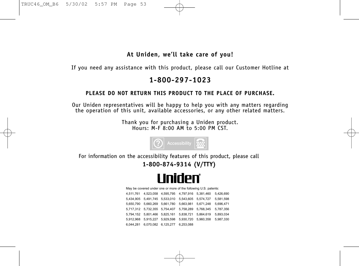 At Uniden, we’ll take care of you!If you need any assistance with this product, please call our Customer Hotline at1-800-297-1023PLEASE DO NOT RETURN THIS PRODUCT TO THE PLACE OF PURCHASE.Our Uniden representatives will be happy to help you with any matters regarding the operation of this unit, available accessories, or any other related matters.Thank you for purchasing a Uniden product.Hours: M-F 8:00 AM to 5:00 PM CST.May be covered under one or more of the following U.S. patents:4,511,761 4,523,058 4,595,795 4,797,916 5,381,460 5,426,6905,434,905 5,491,745 5,533,010 5,543,605 5,574,727 5,581,5985,650,790 5,660,269 5,661,780 5,663,981 5,671,248 5,696,4715,717,312 5,732,355 5,754,407 5,758,289 5,768,345 5,787,3565,794,152 5,801,466 5,825,161 5,838,721 5,864,619 5,893,0345,912,968 5,915,227 5,929,598 5,930,720 5,960,358 5,987,3306,044,281 6,070,082 6,125,277 6,253,088?AccessibilityFor information on the accessibility features of this product, please call1-800-874-9314 (V/TTY)TRUC46_OM_B6  5/30/02  5:57 PM  Page 53