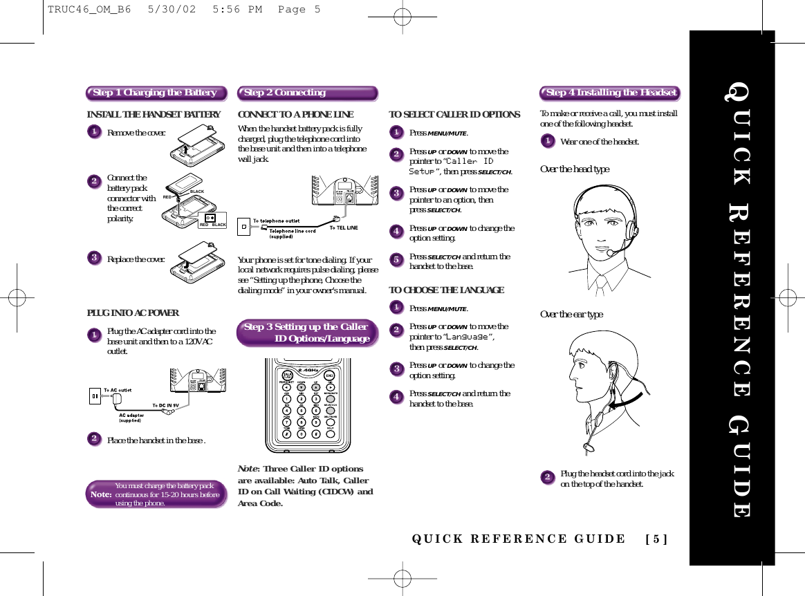 QUICK REFERENCE GUIDE [ 5 ]QUICK REFERENCE GUIDEINSTALL THE HANDSET BATTERYRemove the cover.Connect thebattery packconnector withthe correctpolarity.Replace the cover.PLUG INTO AC POWERPlug the AC adapter cord into thebase unit and then to a 120V ACoutlet.Place the handset in the base .Note:You must charge the battery packcontinuousfor 15-20 hours beforeusing the phone.Step 1 Charging the Battery Step 2 Connecting Step 4 Installing the HeadsetStep 3 Setting up the Caller ID Options/LanguageCONNECT TO A PHONE LINEWhen the handset battery pack is fullycharged, plug the telephone cord into the base unit and then into a telephonewall jack. Your phone is set for tone dialing. If yourlocal network requires pulse dialing, pleasesee “Setting up the phone, Choose thedialing mode” in your owner’s manual.REDBLACKRED BLACKNote: Three Caller ID optionsare available: Auto Talk, CallerID on Call Waiting (CIDCW) andArea Code.To make or receive a call, you must installone of the following headset.Wear one of the headset.Over the head typeOver the ear typePlug the headset cord into the jackon the top of the handset.TO SELECT CALLER ID OPTIONSPress MENU/MUTE.Press UP or DOWN to move thepointer to “Caller IDSetup”, then press SELECT/CH.Press UP or DOWN to move thepointer to an option, then press SELECT/CH.Press UP or DOWN to change theoption setting.Press SELECT/CH and return thehandset to the base.TO CHOOSE THE LANGUAGEPress MENU/MUTE.Press UP or DOWN to move thepointer to “Language”, then press SELECT/CH.Press UP or DOWN to change theoption setting.Press SELECT/CH and return thehandset to the base.TRUC46_OM_B6  5/30/02  5:56 PM  Page 5