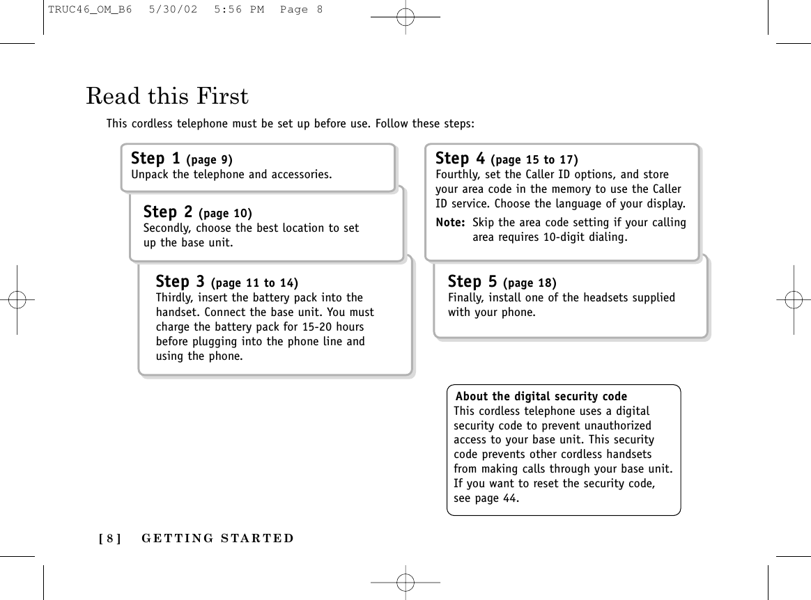 GETTING STARTED[ 8 ]Read this FirstThis cordless telephone must be set up before use. Follow these steps:About the digital security codeThis cordless telephone uses a digitalsecurity code to prevent unauthorizedaccess to your base unit. This securitycode prevents other cordless handsetsfrom making calls through your base unit.If you want to reset the security code,see page 44.Step 1 (page 9)Unpack the telephone and accessories.Step 2 (page 10)Secondly, choose the best location to setup the base unit.Step 5 (page 18)Finally, install one of the headsets suppliedwith your phone.Step 3 (page 11 to 14)Thirdly, insert the battery pack into thehandset. Connect the base unit. You mustcharge the battery pack for 15-20 hoursbefore plugging into the phone line andusing the phone.Step 4 (page 15 to 17)Fourthly, set the Caller ID options, and storeyour area code in the memory to use the CallerID service. Choose the language of your display.Note: Skip the area code setting if your callingarea requires 10-digit dialing.TRUC46_OM_B6  5/30/02  5:56 PM  Page 8