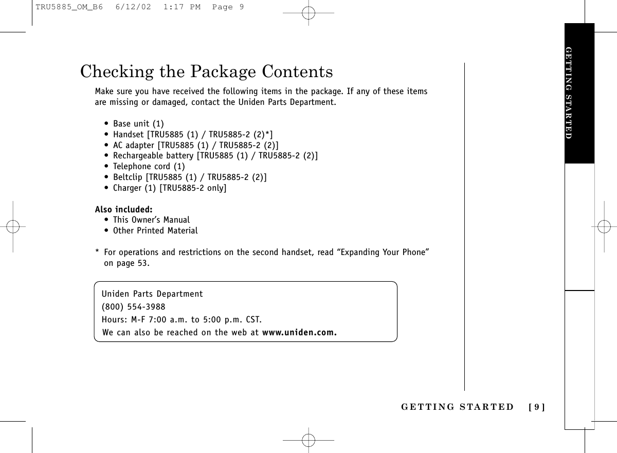 GETTING STARTED [ 9 ]Checking the Package ContentsMake sure you have received the following items in the package. If any of these itemsare missing or damaged, contact the Uniden Parts Department.• Base unit (1)• Handset [TRU5885 (1) / TRU5885-2 (2)*]• AC adapter [TRU5885 (1) / TRU5885-2 (2)]• Rechargeable battery [TRU5885 (1) / TRU5885-2 (2)]• Telephone cord (1)• Beltclip [TRU5885 (1) / TRU5885-2 (2)]• Charger (1) [TRU5885-2 only]Also included:• This Owner’s Manual• Other Printed Material* For operations and restrictions on the second handset, read “Expanding Your Phone”on page 53.GETTING STARTEDUniden Parts Department (800) 554-3988Hours: M-F 7:00 a.m. to 5:00 p.m. CST. We can also be reached on the web at www.uniden.com.TRU5885_OM_B6  6/12/02  1:17 PM  Page 9