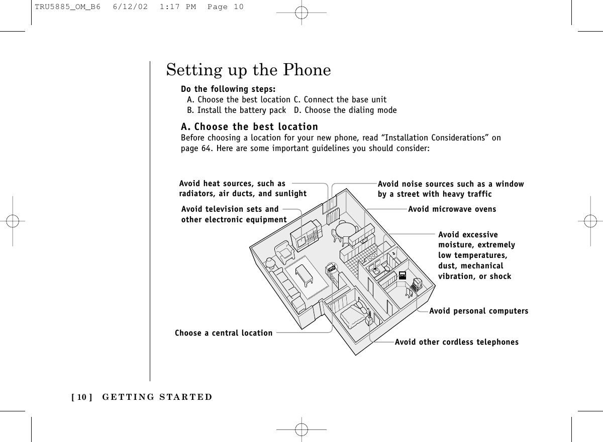 GETTING STARTED[ 10 ]Setting up the PhoneDo the following steps:A. Choose the best location C. Connect the base unitB. Install the battery pack D. Choose the dialing modeA. Choose the best locationBefore choosing a location for your new phone, read “Installation Considerations” onpage 64. Here are some important guidelines you should consider:Avoid excessivemoisture, extremelylow temperatures,dust, mechanicalvibration, or shockAvoid heat sources, such asradiators, air ducts, and sunlightAvoid television sets andother electronic equipmentAvoid noise sources such as a windowby a street with heavy trafficAvoid microwave ovensAvoid personal computersAvoid other cordless telephonesChoose a central locationTRU5885_OM_B6  6/12/02  1:17 PM  Page 10