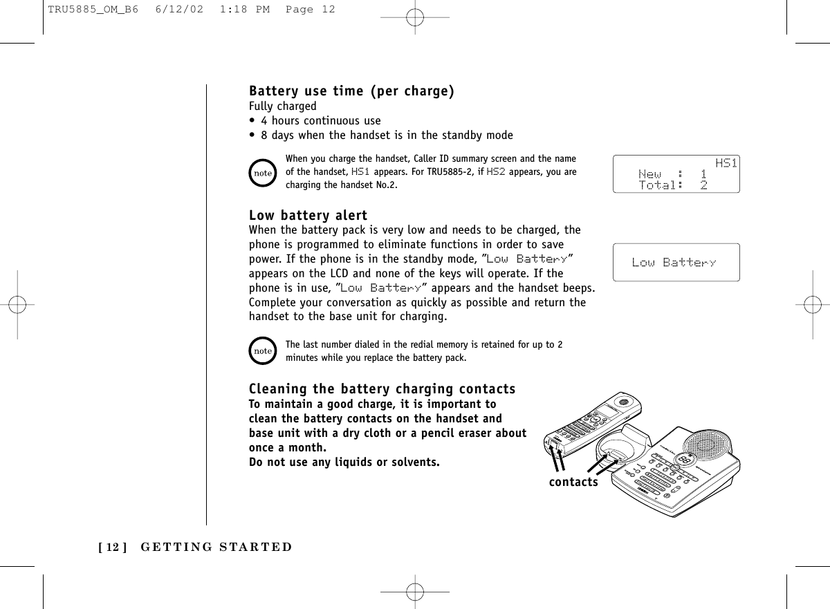 GETTING STARTED[ 12 ]Battery use time (per charge)Fully charged• 4 hours continuous use• 8 days when the handset is in the standby modeCleaning the battery charging contactsTo maintain a good charge, it is important toclean the battery contacts on the handset andbase unit with a dry cloth or a pencil eraser aboutonce a month.Do not use any liquids or solvents.contactsWhen you charge the handset, Caller ID summary screen and the nameof the handset, HS1 appears. For TRU5885-2, if HS2 appears, you arecharging the handset No.2.The last number dialed in the redial memory is retained for up to 2minutes while you replace the battery pack.Low battery alertWhen the battery pack is very low and needs to be charged, thephone is programmed to eliminate functions in order to savepower. If the phone is in the standby mode, ”Low Battery”appears on the LCD and none of the keys will operate. If thephone is in use, ”Low Battery” appears and the handset beeps.Complete your conversation as quickly as possible and return thehandset to the base unit for charging.TRU5885_OM_B6  6/12/02  1:18 PM  Page 12