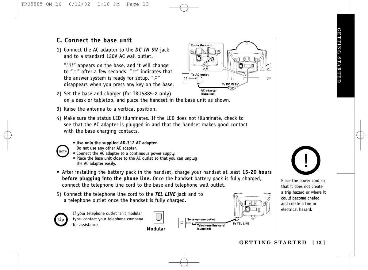 GETTING STARTEDGETTING STARTED [ 13 ]•Use only the supplied AD-312 AC adapter.Do not use any other AC adapter. • Connect the AC adapter to a continuous power supply. • Place the base unit close to the AC outlet so that you can unplugthe AC adapter easily.C. Connect the base unit1) Connect the AC adapter to the DC IN 9V jackand to a standard 120V AC wall outlet.“ ” appears on the base, and it will change to “ ” after a few seconds. “ ” indicates thatthe answer system is ready for setup. “ ”disappears when you press any key on the base.2) Set the base and charger (for TRU5885-2 only)on a desk or tabletop, and place the handset in the base unit as shown.3) Raise the antenna to a vertical position.4) Make sure the status LED illuminates. If the LED does not illuminate, check tosee that the AC adapter is plugged in and that the handset makes good contactwith the base charging contacts.Place the power cord sothat it does not create a trip hazard or where itcould become chafed and create a fire orelectrical hazard.• After installing the battery pack in the handset, charge your handset at least 15-20 hoursbefore plugging into the phone line. Once the handset battery pack is fully charged,connect the telephone line cord to the base and telephone wall outlet.5) Connect the telephone line cord to the TEL LINE jack and to a telephone outlet once the handset is fully charged.If your telephone outlet isn&apos;t modulartype, contact your telephone companyfor assistance. ModularTRU5885_OM_B6  6/12/02  1:18 PM  Page 13