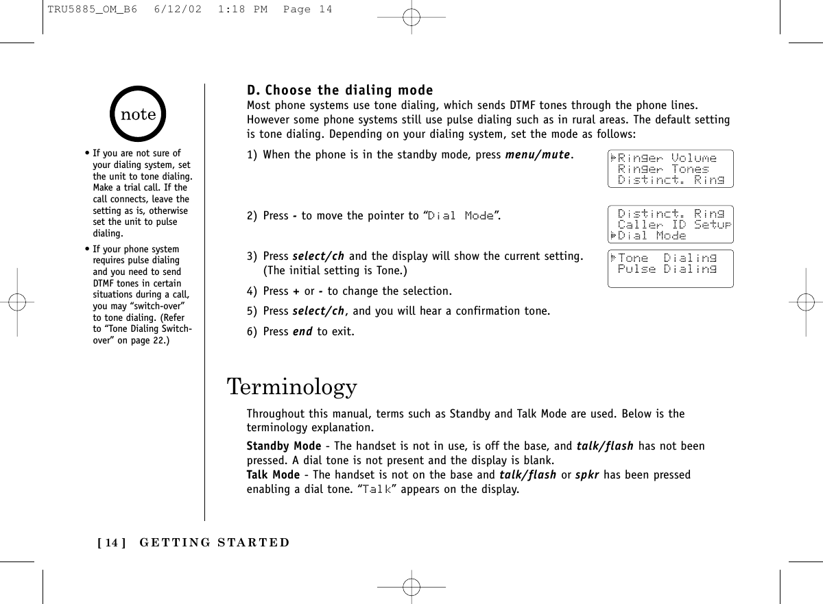 GETTING STARTED[ 14 ]D. Choose the dialing modeMost phone systems use tone dialing, which sends DTMF tones through the phone lines.However some phone systems still use pulse dialing such as in rural areas. The default settingis tone dialing. Depending on your dialing system, set the mode as follows:1) When the phone is in the standby mode, press menu/mute.2) Press -to move the pointer to “Dial Mode”.3) Press select/ch and the display will show the current setting.(The initial setting is Tone.)4) Press +or -to change the selection.5) Press select/ch, and you will hear a confirmation tone.6) Press end to exit.Throughout this manual, terms such as Standby and Talk Mode are used. Below is theterminology explanation.Standby Mode - The handset is not in use, is off the base, and talk/flash has not beenpressed. A dial tone is not present and the display is blank.Talk Mode - The handset is not on the base and talk/flash or spkr has been pressedenabling a dial tone. “Talk” appears on the display.Terminology• If you are not sure ofyour dialing system, setthe unit to tone dialing.Make a trial call. If thecall connects, leave thesetting as is, otherwiseset the unit to pulsedialing.• If your phone systemrequires pulse dialingand you need to sendDTMF tones in certainsituations during a call,you may “switch-over”to tone dialing. (Referto “Tone Dialing Switch-over” on page 22.)TRU5885_OM_B6  6/12/02  1:18 PM  Page 14