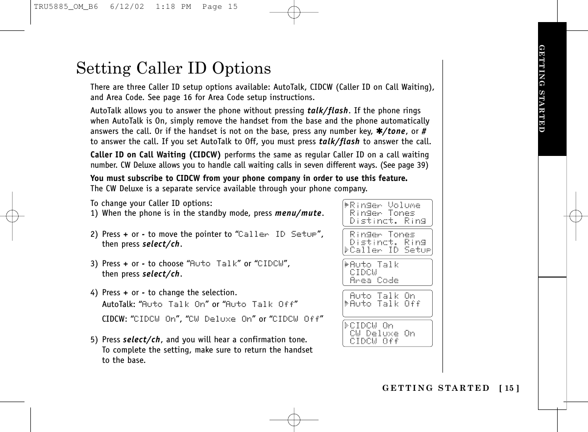 GETTING STARTEDGETTING STARTED [ 15 ]To change your Caller ID options:1) When the phone is in the standby mode, press menu/mute.2) Press +or -to move the pointer to “Caller ID Setup”,then press select/ch.3) Press +or -to choose “Auto Talk” or “CIDCW”, then press select/ch.4) Press +or -to change the selection.AutoTalk: “Auto Talk On” or “Auto Talk Off”CIDCW: “CIDCW On”, “CW Deluxe On” or “CIDCW  Off”5) Press select/ch, and you will hear a confirmation tone. To complete the setting, make sure to return the handset to the base.Setting Caller ID OptionsThere are three Caller ID setup options available: AutoTalk, CIDCW (Caller ID on Call Waiting),and Area Code. See page 16 for Area Code setup instructions.AutoTalk allows you to answer the phone without pressing talk/flash. If the phone ringswhen AutoTalk is On, simply remove the handset from the base and the phone automaticallyanswers the call. Or if the handset is not on the base, press any number key, ✱/tone, or #to answer the call. If you set AutoTalk to Off, you must press talk/flash to answer the call.Caller ID on Call Waiting (CIDCW) performs the same as regular Caller ID on a call waitingnumber. CW Deluxe allows you to handle call waiting calls in seven different ways. (See page 39)You must subscribe to CIDCW from your phone company in order to use this feature.The CW Deluxe is a separate service available through your phone company.TRU5885_OM_B6  6/12/02  1:18 PM  Page 15