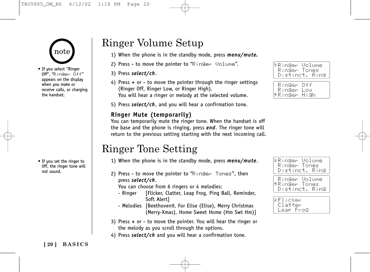 [ 20 ]1) When the phone is in the standby mode, press menu/mute.2) Press -to move the pointer to “Ringer Volume”.3) Press select/ch.4) Press +or -to move the pointer through the ringer settings(Ringer Off, Ringer Low, or Ringer High). You will hear a ringer or melody at the selected volume.5) Press select/ch, and you will hear a confirmation tone.Ringer Mute (temporarily)You can temporarily mute the ringer tone. When the handset is offthe base and the phone is ringing, press end. The ringer tone willreturn to the previous setting starting with the next incoming call.• If you select “RingerOff”, “Ringer Off”appears on the displaywhen you make orreceive calls, or chargingthe handset.Ringer Volume Setup1) When the phone is in the standby mode, press menu/mute.2) Press -to move the pointer to “Ringer Tones”, then press select/ch. You can choose from 6 ringers or 4 melodies:- Ringer [Flicker, Clatter, Leap Frog, Ping Ball, Reminder, Soft Alert]- Melodies [Beethoven9, For Elise (Elise), Merry Christmas (Merry-Xmas), Home Sweet Home (Hm Swt Hm)]3) Press +or -to move the pointer. You will hear the ringer orthe melody as you scroll through the options.4) Press select/ch and you will hear a confirmation tone.Ringer Tone SettingBASICS• If you set the ringer toOff, the ringer tone willnot sound.TRU5885_OM_B6  6/12/02  1:18 PM  Page 20