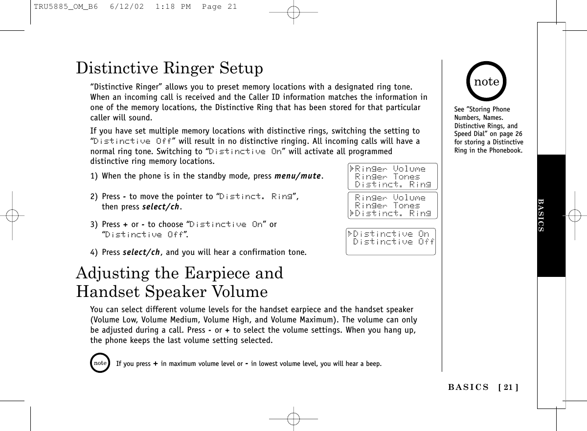 BASICS[ 21 ]BASICSSee ”Storing PhoneNumbers, Names.Distinctive Rings, andSpeed Dial” on page 26for storing a DistinctiveRing in the Phonebook.“Distinctive Ringer” allows you to preset memory locations with a designated ring tone.When an incoming call is received and the Caller ID information matches the information inone of the memory locations, the Distinctive Ring that has been stored for that particularcaller will sound.If you have set multiple memory locations with distinctive rings, switching the setting to“Distinctive Off” will result in no distinctive ringing. All incoming calls will have anormal ring tone. Switching to “Distinctive On” will activate all programmeddistinctive ring memory locations.1) When the phone is in the standby mode, press menu/mute.2) Press -to move the pointer to “Distinct. Ring”, then press select/ch.3) Press +or -to choose “Distinctive On” or “Distinctive Off”.4) Press select/ch, and you will hear a confirmation tone.Distinctive Ringer SetupAdjusting the Earpiece andHandset Speaker VolumeYou can select different volume levels for the handset earpiece and the handset speaker(Volume Low, Volume Medium, Volume High, and Volume Maximum). The volume can onlybe adjusted during a call. Press -or +to select the volume settings. When you hang up,the phone keeps the last volume setting selected.If you press +in maximum volume level or -in lowest volume level, you will hear a beep.TRU5885_OM_B6  6/12/02  1:18 PM  Page 21