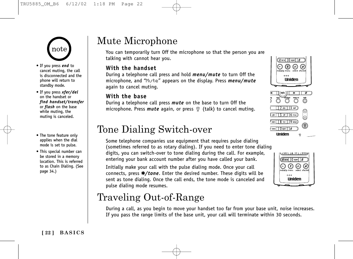 [ 22 ]Tone Dialing Switch-overSome telephone companies use equipment that requires pulse dialing(sometimes referred to as rotary dialing). If you need to enter tone dialingdigits, you can switch-over to tone dialing during the call. For example,entering your bank account number after you have called your bank.Initially make your call with the pulse dialing mode. Once your callconnects, press ✱/tone. Enter the desired number. These digits will besent as tone dialing. Once the call ends, the tone mode is canceled andpulse dialing mode resumes.• The tone feature onlyapplies when the dialmode is set to pulse.• This special number canbe stored in a memorylocation. This is referredto as Chain Dialing. (Seepage 34.)BASICS• If you press end tocancel muting, the callis disconnected and thephone will return to standby mode.• If you press xfer/delon the handset or find handset/transferor flash on the basewhile muting, themuting is canceled.Mute MicrophoneYou can temporarily turn Off the microphone so that the person you aretalking with cannot hear you. With the handsetDuring a telephone call press and hold menu/mute to turn Off themicrophone, and “Mute” appears on the display. Press menu/muteagain to cancel muting.With the baseDuring a telephone call press mute on the base to turn Off themicrophone. Press mute again, or press  (talk) to cancel muting.Traveling Out-of-RangeDuring a call, as you begin to move your handset too far from your base unit, noise increases.If you pass the range limits of the base unit, your call will terminate within 30 seconds.TRU5885_OM_B6  6/12/02  1:18 PM  Page 22