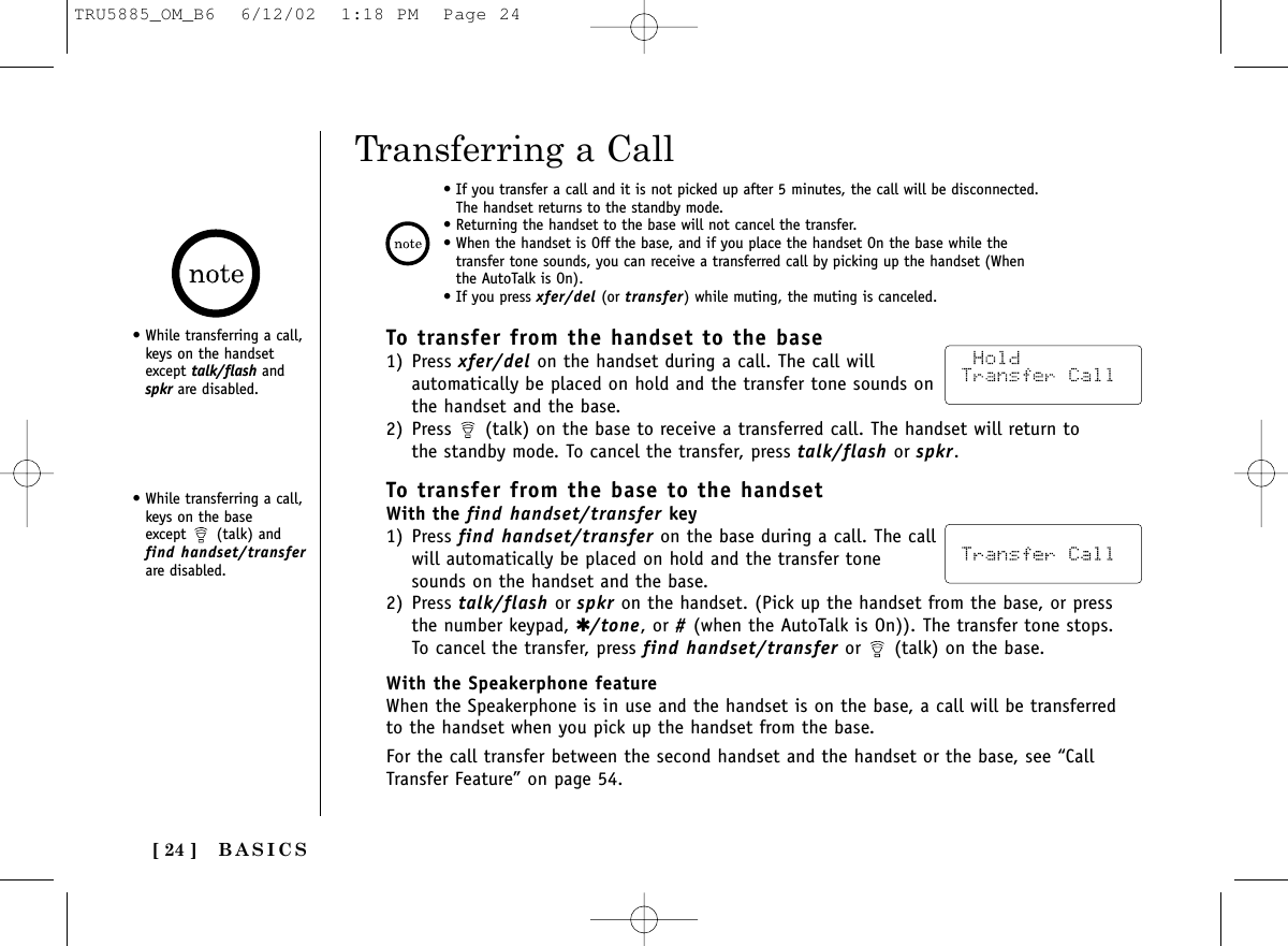 BASICS[ 24 ]Transferring a CallTo transfer from the handset to the base1) Press xfer/del on the handset during a call. The call willautomatically be placed on hold and the transfer tone sounds onthe handset and the base.2) Press  (talk) on the base to receive a transferred call. The handset will return tothe standby mode. To cancel the transfer, press talk/flash or spkr.• If you transfer a call and it is not picked up after 5 minutes, the call will be disconnected.The handset returns to the standby mode.• Returning the handset to the base will not cancel the transfer. • When the handset is Off the base, and if you place the handset On the base while thetransfer tone sounds, you can receive a transferred call by picking up the handset (Whenthe AutoTalk is On).• If you press xfer/del (or transfer) while muting, the muting is canceled.To transfer from the base to the handsetWith the find handset/transfer key1) Press find handset/transfer on the base during a call. The callwill automatically be placed on hold and the transfer tonesounds on the handset and the base.2) Press talk/flash or spkr on the handset. (Pick up the handset from the base, or pressthe number keypad, ✱/tone, or #(when the AutoTalk is On)). The transfer tone stops.To cancel the transfer, press find handset/transfer or  (talk) on the base.With the Speakerphone featureWhen the Speakerphone is in use and the handset is on the base, a call will be transferredto the handset when you pick up the handset from the base.For the call transfer between the second handset and the handset or the base, see “CallTransfer Feature” on page 54.• While transferring a call,keys on the handsetexcept talk/flash andspkr are disabled.• While transferring a call,keys on the base except  (talk) andfind handset/transferare disabled.TRU5885_OM_B6  6/12/02  1:18 PM  Page 24