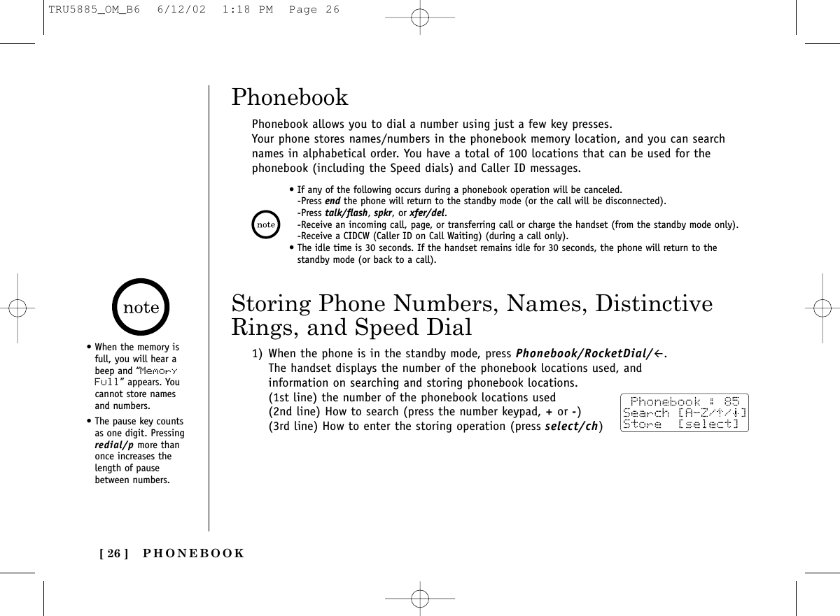 PHONEBOOK[ 26 ]Phonebook allows you to dial a number using just a few key presses.Your phone stores names/numbers in the phonebook memory location, and you can searchnames in alphabetical order. You have a total of 100 locations that can be used for thephonebook (including the Speed dials) and Caller ID messages.1) When the phone is in the standby mode, press Phonebook/RocketDial/#.The handset displays the number of the phonebook locations used, andinformation on searching and storing phonebook locations. (1st line) the number of the phonebook locations used(2nd line) How to search (press the number keypad, +or -)(3rd line) How to enter the storing operation (press select/ch)Storing Phone Numbers, Names, DistinctiveRings, and Speed DialPhonebook• When the memory isfull, you will hear abeep and “MemoryFull” appears. Youcannot store namesand numbers.• The pause key countsas one digit. Pressingredial/p more thanonce increases thelength of pausebetween numbers.• If any of the following occurs during a phonebook operation will be canceled.-Press end the phone will return to the standby mode (or the call will be disconnected).-Press talk/flash, spkr, or xfer/del.-Receive an incoming call, page, or transferring call or charge the handset (from the standby mode only).-Receive a CIDCW (Caller ID on Call Waiting) (during a call only).• The idle time is 30 seconds. If the handset remains idle for 30 seconds, the phone will return to thestandby mode (or back to a call).TRU5885_OM_B6  6/12/02  1:18 PM  Page 26