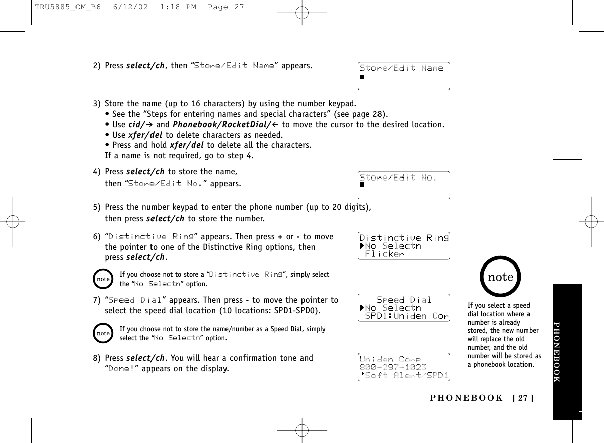 PHONEBOOK [ 27 ]PHONEBOOK2) Press select/ch, then “Store/Edit Name” appears.3) Store the name (up to 16 characters) by using the number keypad.• See the “Steps for entering names and special characters” (see page 28).• Use cid/&quot;and Phonebook/RocketDial/#to move the cursor to the desired location. • Use xfer/del to delete characters as needed. • Press and hold xfer/del to delete all the characters.If a name is not required, go to step 4.4) Press select/ch to store the name, then “Store/Edit No.” appears.5) Press the number keypad to enter the phone number (up to 20 digits), then press select/ch to store the number.6) “Distinctive Ring” appears. Then press +or -to movethe pointer to one of the Distinctive Ring options, thenpress select/ch.7) “Speed Dial” appears. Then press -to move the pointer toselect the speed dial location (10 locations: SPD1-SPD0).8) Press select/ch. You will hear a confirmation tone and“Done!” appears on the display.If you choose not to store a “Distinctive Ring”, simply selectthe “No Selectn” option.If you choose not to store the name/number as a Speed Dial, simplyselect the “No Selectn” option.If you select a speeddial location where anumber is alreadystored, the new numberwill replace the oldnumber, and the oldnumber will be stored asa phonebook location.TRU5885_OM_B6  6/12/02  1:18 PM  Page 27