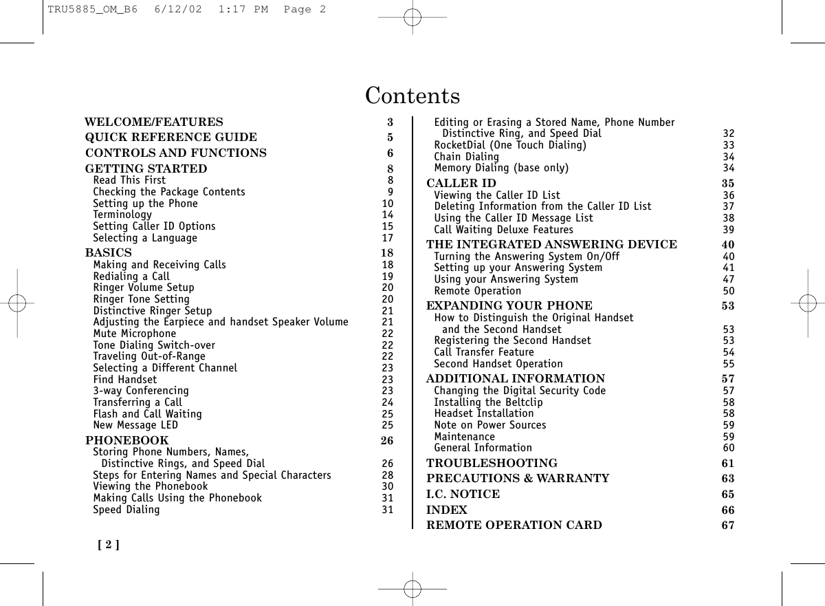 ContentsWELCOME/FEATURES 3QUICK REFERENCE GUIDE 5CONTROLS AND FUNCTIONS 6GETTING STARTED 8Read This First 8Checking the Package Contents 9Setting up the Phone 10Terminology 14Setting Caller ID Options 15Selecting a Language 17BASICS 18Making and Receiving Calls 18Redialing a Call 19Ringer Volume Setup 20Ringer Tone Setting 20Distinctive Ringer Setup 21Adjusting the Earpiece and handset Speaker Volume 21Mute Microphone 22Tone Dialing Switch-over 22Traveling Out-of-Range 22Selecting a Different Channel 23Find Handset 233-way Conferencing 23Transferring a Call 24Flash and Call Waiting 25New Message LED 25PHONEBOOK 26Storing Phone Numbers, Names, Distinctive Rings, and Speed Dial 26Steps for Entering Names and Special Characters 28Viewing the Phonebook 30Making Calls Using the Phonebook 31Speed Dialing 31Editing or Erasing a Stored Name, Phone Number Distinctive Ring, and Speed Dial 32RocketDial (One Touch Dialing) 33Chain Dialing 34Memory Dialing (base only) 34CALLER ID 35Viewing the Caller ID List 36Deleting Information from the Caller ID List 37Using the Caller ID Message List 38Call Waiting Deluxe Features 39THE INTEGRATED ANSWERING DEVICE 40Turning the Answering System On/Off 40Setting up your Answering System 41Using your Answering System 47Remote Operation 50EXPANDING YOUR PHONE 53How to Distinguish the Original Handset and the Second Handset 53Registering the Second Handset 53Call Transfer Feature 54Second Handset Operation 55ADDITIONAL INFORMATION 57Changing the Digital Security Code 57Installing the Beltclip 58Headset Installation 58Note on Power Sources 59Maintenance 59General Information 60TROUBLESHOOTING 61PRECAUTIONS &amp; WARRANTY 63I.C. NOTICE 65INDEX 66REMOTE OPERATION CARD 67[ 2 ]TRU5885_OM_B6  6/12/02  1:17 PM  Page 2