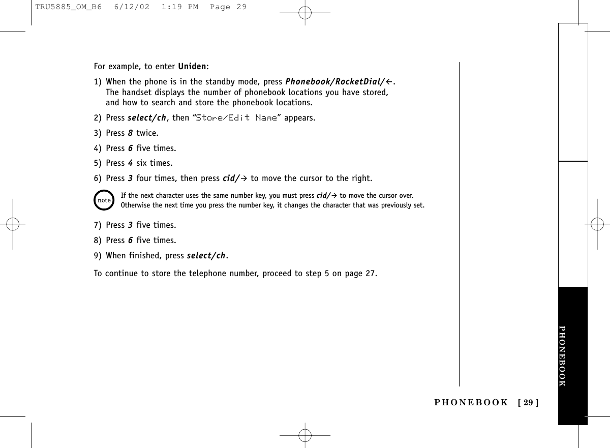 PHONEBOOKPHONEBOOK [ 29 ]For example, to enter Uniden:1) When the phone is in the standby mode, press Phonebook/RocketDial/#.The handset displays the number of phonebook locations you have stored,and how to search and store the phonebook locations. 2) Press select/ch, then “Store/Edit Name” appears.3) Press 8twice.4) Press 6five times.5) Press 4six times.6) Press 3four times, then press cid/&quot;to move the cursor to the right. 7) Press 3five times.8) Press 6five times.9) When finished, press select/ch.To continue to store the telephone number, proceed to step 5 on page 27.If the next character uses the same number key, you must press cid/&quot;to move the cursor over.Otherwise the next time you press the number key, it changes the character that was previously set.TRU5885_OM_B6  6/12/02  1:19 PM  Page 29