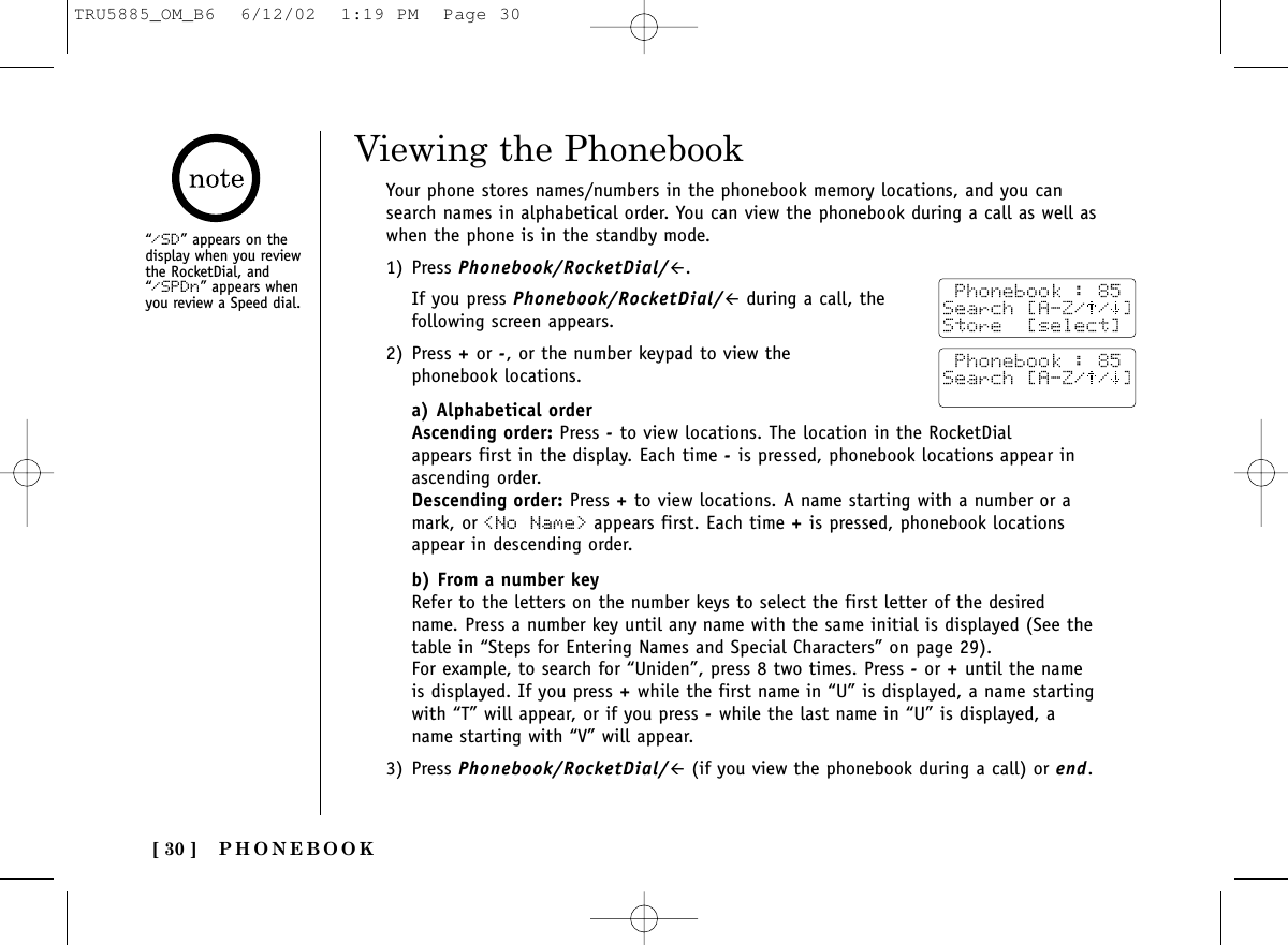 PHONEBOOK[ 30 ]“/SD” appears on thedisplay when you reviewthe RocketDial, and“/SPDn” appears whenyou review a Speed dial.Viewing the PhonebookYour phone stores names/numbers in the phonebook memory locations, and you cansearch names in alphabetical order. You can view the phonebook during a call as well aswhen the phone is in the standby mode.1) Press Phonebook/RocketDial/#.If you press Phonebook/RocketDial/#during a call, thefollowing screen appears.2) Press +or -, or the number keypad to view the phonebook locations. a) Alphabetical orderAscending order: Press -to view locations. The location in the RocketDial appears first in the display. Each time -is pressed, phonebook locations appear inascending order. Descending order: Press +to view locations. A name starting with a number or amark, or &lt;No Name&gt; appears first. Each time +is pressed, phonebook locationsappear in descending order.b) From a number keyRefer to the letters on the number keys to select the first letter of the desiredname. Press a number key until any name with the same initial is displayed (See thetable in “Steps for Entering Names and Special Characters” on page 29). For example, to search for “Uniden”, press 8 two times. Press -or +until the nameis displayed. If you press +while the first name in “U” is displayed, a name startingwith “T” will appear, or if you press -while the last name in “U” is displayed, aname starting with “V” will appear.3) Press Phonebook/RocketDial/#(if you view the phonebook during a call) or end.TRU5885_OM_B6  6/12/02  1:19 PM  Page 30