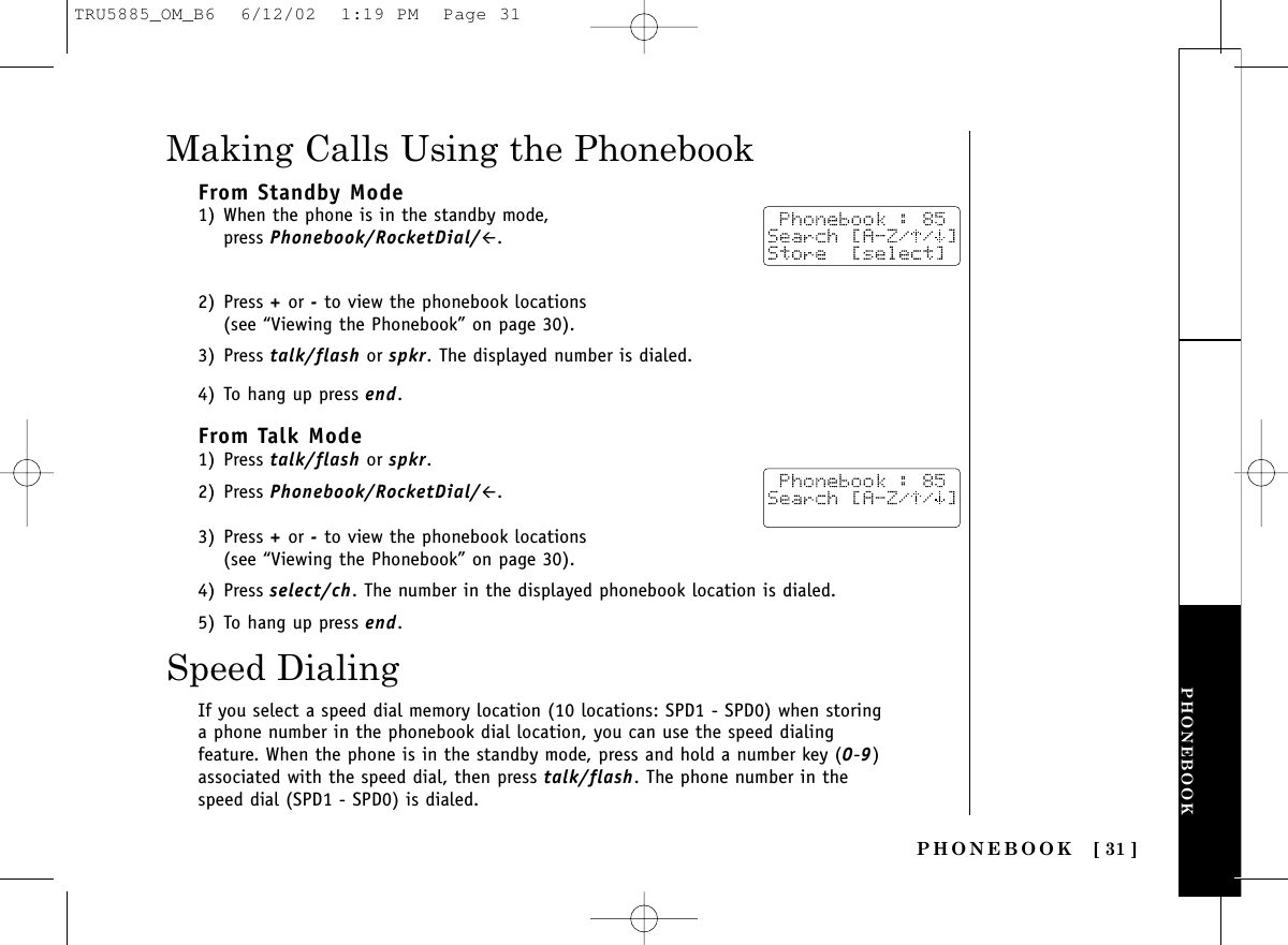 PHONEBOOKPHONEBOOK [ 31 ]Making Calls Using the PhonebookFrom Standby Mode1) When the phone is in the standby mode, press Phonebook/RocketDial/#.2) Press +or -to view the phonebook locations (see “Viewing the Phonebook” on page 30). 3) Press talk/flash or spkr. The displayed number is dialed.4) To hang up press end.From Talk Mode1) Press talk/flash or spkr. 2) Press Phonebook/RocketDial/#.3) Press +or -to view the phonebook locations (see “Viewing the Phonebook” on page 30).4) Press select/ch. The number in the displayed phonebook location is dialed.5) To hang up press end.Speed DialingIf you select a speed dial memory location (10 locations: SPD1 - SPD0) when storinga phone number in the phonebook dial location, you can use the speed dialingfeature. When the phone is in the standby mode, press and hold a number key (0-9)associated with the speed dial, then press talk/flash. The phone number in thespeed dial (SPD1 - SPD0) is dialed.TRU5885_OM_B6  6/12/02  1:19 PM  Page 31