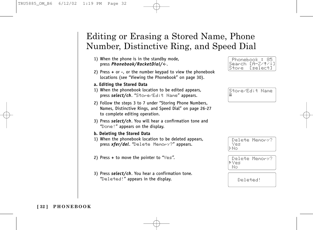 PHONEBOOK[ 32 ]1) When the phone is in the standby mode, press Phonebook/RocketDial/#.2) Press +or -, or the number keypad to view the phonebooklocations (see “Viewing the Phonebook” on page 30).a. Editing the Stored Data1) When the phonebook location to be edited appears,press select/ch. “Store/Edit Name” appears.2) Follow the steps 3 to 7 under “Storing Phone Numbers,Names, Distinctive Rings, and Speed Dial” on page 26-27to complete editing operation. 3) Press select/ch. You will hear a confirmation tone and“Done!” appears on the display.b. Deleting the Stored Data1) When the phonebook location to be deleted appears, press xfer/del. “Delete Memory?” appears.2) Press +to move the pointer to “Yes”.3) Press select/ch. You hear a confirmation tone. “Deleted!” appears in the display.Editing or Erasing a Stored Name, PhoneNumber, Distinctive Ring, and Speed DialTRU5885_OM_B6  6/12/02  1:19 PM  Page 32