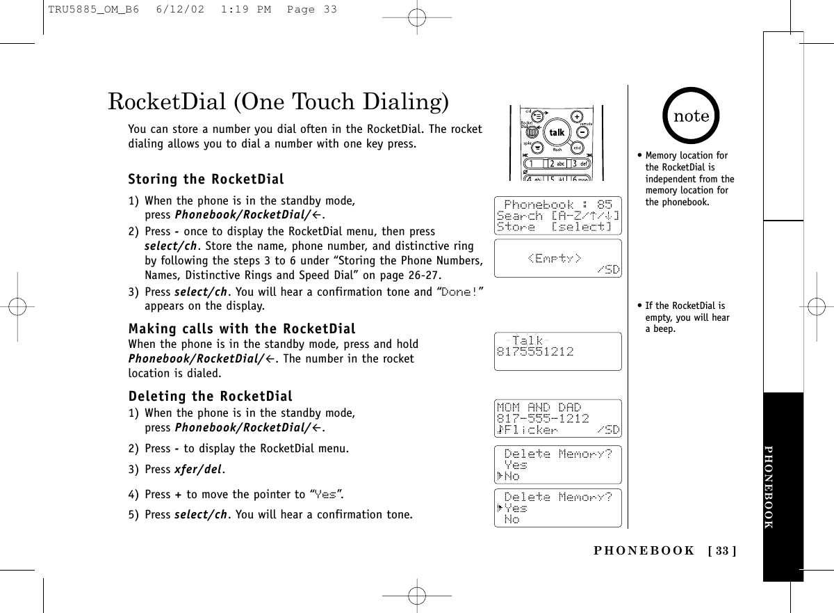 PHONEBOOKPHONEBOOK [ 33 ]Storing the RocketDial1) When the phone is in the standby mode, press Phonebook/RocketDial/#.2) Press -once to display the RocketDial menu, then pressselect/ch. Store the name, phone number, and distinctive ringby following the steps 3 to 6 under “Storing the Phone Numbers,Names, Distinctive Rings and Speed Dial” on page 26-27.3) Press select/ch. You will hear a confirmation tone and “Done!”appears on the display.Making calls with the RocketDialWhen the phone is in the standby mode, press and holdPhonebook/RocketDial/#. The number in the rocket location is dialed.Deleting the RocketDial1) When the phone is in the standby mode, press Phonebook/RocketDial/#.2) Press -to display the RocketDial menu.3) Press xfer/del.4) Press +to move the pointer to “Yes”.5) Press select/ch. You will hear a confirmation tone.RocketDial (One Touch Dialing)You can store a number you dial often in the RocketDial. The rocketdialing allows you to dial a number with one key press.• Memory location forthe RocketDial isindependent from thememory location forthe phonebook.• If the RocketDial isempty, you will heara beep.TRU5885_OM_B6  6/12/02  1:19 PM  Page 33