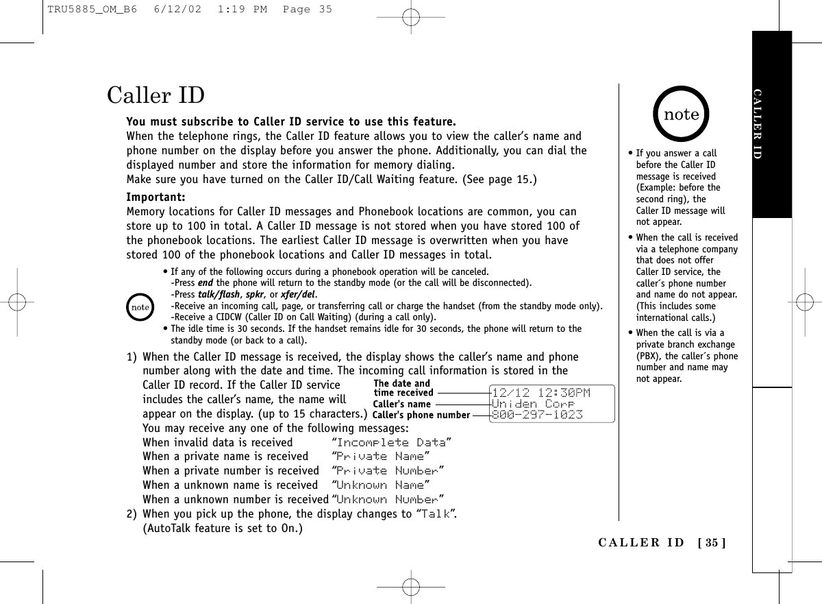 CALLER ID[ 35 ]CALLER IDYou must subscribe to Caller ID service to use this feature.When the telephone rings, the Caller ID feature allows you to view the caller’s name andphone number on the display before you answer the phone. Additionally, you can dial thedisplayed number and store the information for memory dialing.Make sure you have turned on the Caller ID/Call Waiting feature. (See page 15.)Important:Memory locations for Caller ID messages and Phonebook locations are common, you canstore up to 100 in total. A Caller ID message is not stored when you have stored 100 ofthe phonebook locations. The earliest Caller ID message is overwritten when you havestored 100 of the phonebook locations and Caller ID messages in total.1) When the Caller ID message is received, the display shows the caller’s name and phonenumber along with the date and time. The incoming call information is stored in theCaller ID record. If the Caller ID serviceincludes the caller’s name, the name willappear on the display. (up to 15 characters.)You may receive any one of the following messages:When invalid data is received “Incomplete Data”When a private name is received “Private Name”When a private number is received “Private Number”When a unknown name is received “Unknown Name”When a unknown number is received “Unknown Number”2) When you pick up the phone, the display changes to “Talk”.(AutoTalk feature is set to On.)Caller ID• If any of the following occurs during a phonebook operation will be canceled.-Press end the phone will return to the standby mode (or the call will be disconnected).-Press talk/flash, spkr, or xfer/del.-Receive an incoming call, page, or transferring call or charge the handset (from the standby mode only).-Receive a CIDCW (Caller ID on Call Waiting) (during a call only).• The idle time is 30 seconds. If the handset remains idle for 30 seconds, the phone will return to thestandby mode (or back to a call).• If you answer a callbefore the Caller IDmessage is received(Example: before thesecond ring), the Caller ID message willnot appear.• When the call is receivedvia a telephone companythat does not offerCaller ID service, thecaller´s phone numberand name do not appear.(This includes someinternational calls.)• When the call is via aprivate branch exchange(PBX), the caller´s phonenumber and name maynot appear.TRU5885_OM_B6  6/12/02  1:19 PM  Page 35